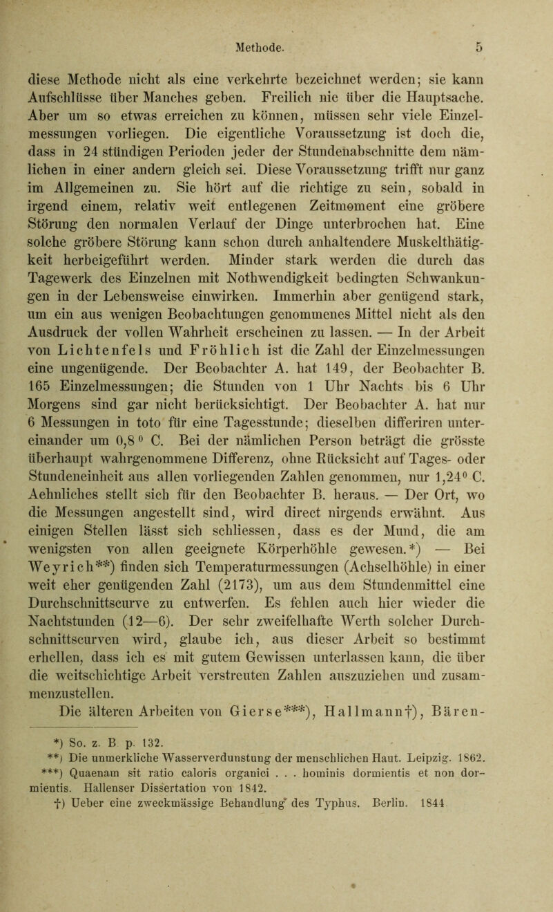 diese Methode nicht als eine verkehrte bezeichnet werden; sie kann Aufschlüsse über Manches geben. Freilich nie über die Hauptsache. Aber um so etwas erreichen zu können, müssen sehr viele Einzel- messungen vorliegen. Die eigentliche Voraussetzung ist doch die, dass in 24 stündigen Perioden jeder der Stundenabschnitte dem näm- lichen in einer andern gleich sei. Diese Voraussetzung trifft nur ganz im Allgemeinen zu. Sie hört auf die richtige zu sein, sobald in irgend einem, relativ weit entlegenen Zeitmoment eine gröbere Störung den normalen Verlauf der Dinge unterbrochen hat. Eine solche gröbere Störung kann schon durch anhaltendere Muskelthätig- keit herbeigeführt werden. Minder stark werden die durch das Tagewerk des Einzelnen mit Nothwendigkeit bedingten Schwankun- gen in der Lebensweise einwirken. Immerhin aber genügend stark, um ein aus wenigen Beobachtungen genommenes Mittel nicht als den Ausdruck der vollen Wahrheit erscheinen zu lassen. — In der Arbeit von Lichtenfels und Fröhlich ist die Zahl der Einzelmessungen eine ungenügende. Der Beobachter A. hat 149, der Beobachter B. 165 Einzelmessungen; die Stunden von 1 Uhr Nachts bis 6 Uhr Morgens sind gar nicht berücksichtigt. Der Beobachter A. hat nur 6 Messungen in toto für eine Tagesstunde; dieselben differiren unter- einander um 0,80 C. Bei der nämlichen Person beträgt die grösste überhaupt wahrgenommene Differenz, ohne Rücksicht auf Tages- oder Stundeneinheit aus allen vorliegenden Zahlen genommen, nur 1,24° C. Aehnliches stellt sich für den Beobachter B. heraus. — Der Ort, wo die Messungen angestellt sind, wird direct nirgends erwähnt. Aus einigen Stellen lässt sich schliessen, dass es der Mund, die am wenigsten von allen geeignete Körperhöhle gewesen. *) — Bei Wey rieh**) finden sich Temperaturmessungen (Achselhöhle) in einer weit eher genügenden Zahl (2173), um aus dem Stundenmittel eine Durchschnittscurve zu entwerfen. Es fehlen auch hier wieder die Nachtstunden (12—6). Der sehr zweifelhafte Werth solcher Dureh- schnittscurven wird, glaube ich, aus dieser Arbeit so bestimmt erhellen, dass ich es mit gutem Gewissen unterlassen kann, die über die weitschichtige Arbeit verstreuten Zahlen auszuziehen und zusam- menzustellen. Die älteren Arbeiten von Gierse***), Hallmannf), Bären- *) So. z. B p. 132. **) Die unmerkliche Wasserverdunstung der menschlichen Haut. Leipzig. 1862. ***) Quaenam sit ratio caloris organici . . . hominis dormientis et non dor- mientis. Hallenser Dissertation von 1842. f) Ueber eine zweckmässige Behandlung’ des Typhus. Berlin. 1844