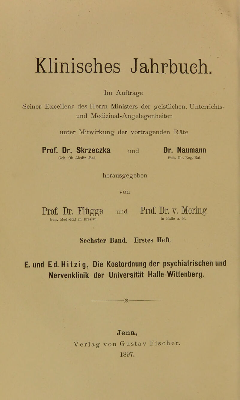 Klinisches Jahrbuch. Im Aufträge Seiner Excellenz des Herrn Ministers der geistlichen, Unterrichts- und Medizinal-Angelegenheiten unter Mitwirkung der Vortragenden Räte Prof. Dr, Skrzeczka und Dr. Naumann Geh, Ob.-Mediz.-Rat Geh. Ob.-Reg.-Rat herausgegeben von Prof. Dr. Flügge und Prof. Dr. v. Mering Geh. Med.-Rat in Breslau in Halle a. S. Sechster Band. Erstes Heft. E. und Ed. Hitzig, Die Kostordnung der psychiatrischen und Nervenklinik der Universität Halle-Wittenberg. Jena, Verlag- von Gustav bischer. 1897.