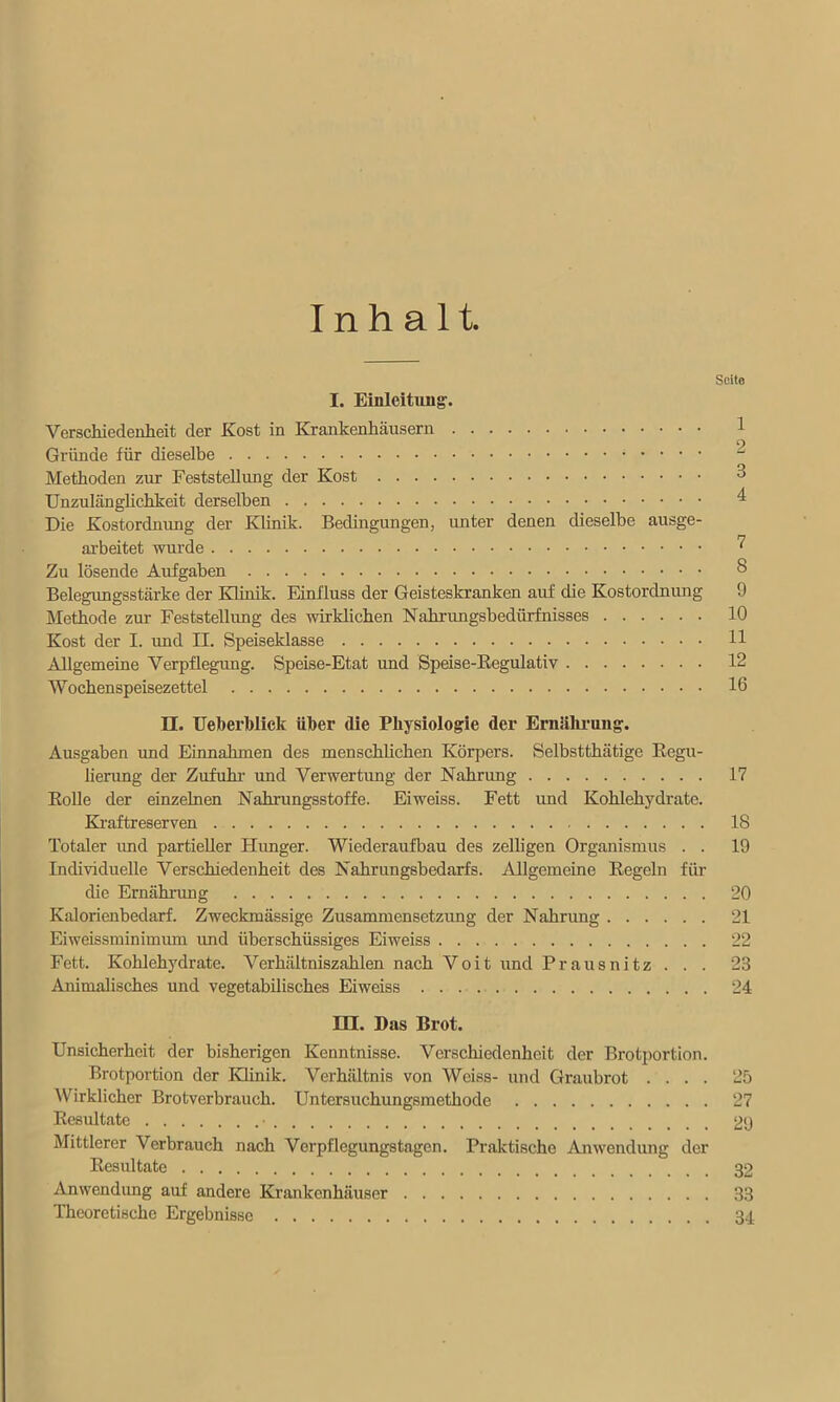 Inhalt. I. Einleitung. Verschiedenheit der Kost in Krankenhäusern Gründe für dieselbe Methoden zur Feststellung der Kost Unzulänglichkeit derselben Die Kostordnung der Klinik. Bedingungen, unter denen dieselbe ausge- arbeitet wurde Zu lösende Aufgaben Belegungsstärke der Klinik. Einfluss der Geisteskranken auf die Kostordnung Methode zur Feststellung des wirklichen Nahrungsbedürfnisses Kost der I. und II. Speiseklasse Allgemeine Verpflegung. Speise-Etat und Speise-Regulativ Wochenspeisezettel II. Ueberblick über die Physiologie der Ernährung. Ausgaben und Einnahmen des menschlichen Körpers. Selbstthätige Regu- lierung der Zufuhr- und Verwertung der Nahrung 17 Rolle der einzelnen Nahrungsstoffe. Eiweiss. Fett und Kohlehydrate. Kraftreserven 18 Totaler und partieller Hunger. Wiederaufbau des zelligen Organismus . . 19 Individuelle Verschiedenheit des Nahrungsbedarfs. Allgemeine Regeln für die Ernährung 20 Kalorienbedarf. Zweckmässige Zusammensetzung der Nahrung 21 Eiweissminimum und überschüssiges Eiweiss 22 Fett. Kohlehydrate. Verhältniszahlen nach Voit und Prausnitz . . . 23 Animalisches und vegetabilisches Eiweiss 24 HI. Das Brot. Unsicherheit der bisherigen Kenntnisse. Verschiedenheit der Brotportion. Brotportion der Klinik. Verhältnis von Weiss- und Graubrot .... 25 Wirklicher Brotverbrauch. Untersuchungsmethode 27 Resultate ■ 29 Mittlerer Verbrauch nach Verpflegungstagen. Praktische Anwendung der Resultate 32 Anwendung auf andere Krankenhäuser 33 Theoretische Ergebnisse 34 Seito 1 2 3 4 7 8 9 10 11 12 16