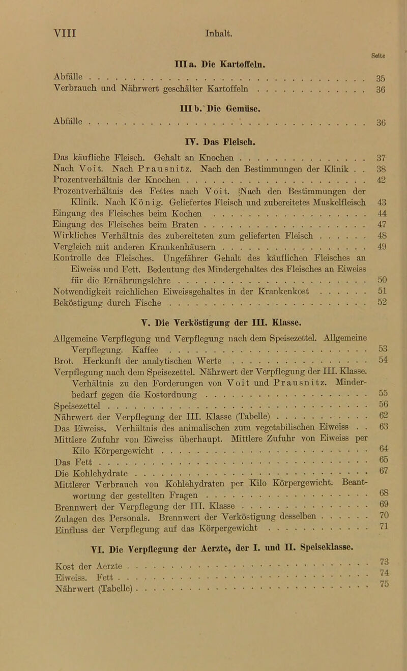 Seite lila. Die Kartoffeln. Abfälle 35 Verbrauch und Nährwert geschälter Kartoffeln 36 nib.'Die Gemüse. Abfälle 36 IY. Das Fleisch. Das käufliche Fleisch. Gehalt an Knochen 37 Nach Yoit. Nach Prausnitz. Nach den Bestimmungen der Klinik . . 38 Prozentverhältnis der Knochen 42 Prozentverhältnis des Fettes nach Voit. [Nach den Bestimmungen der Klinik. Nach König. Geliefertes Fleisch und zubereitetes Muskelfleisch 43 Eingang des Fleisches beim Kochen 44 Eingang des Fleisches beim Braten 47 Wirkliches Verhältnis des zubereiteten zum gelieferten Fleisch 48 Vergleich mit anderen Krankenhäusern 49 Kontrolle des Fleisches. Ungefährer Gehalt des käuflichen Fleisches an Eiweiss und Fett. Bedeutung des Mindergehaltes des Fleisches an Eiweiss für die Ernährungslehre 50 Notwendigkeit reichlichen Eiweissgehaltes in der Krankenkost 51 Beköstigung durch Fische 52 V. Die Verköstigung der III. Klasse. Allgemeine Verpflegung und Verpflegung nach dem Speisezettel. Allgemeine Verpflegung. Kaffee 53 Brot. Herkunft der analytischen Werte 54 Verpflegung nach dem Speisezettel. Nährwert der Verpflegung der IH. Klasse. Verhältnis zu den Forderungen von Voit imd Prausnitz. Minder- bedarf gegen die Kostordnung 55 Speisezettel 56 Nährwert der Verpflegung der III. Klasse (Tabelle) 62 Das Eiweiss. Verhältnis des animalischen zum vegetabilischen Eiweiss . . 63 Mittlere Zufuhr von Eiweiss überhaupt. Mittlere Zufuhr von Eiweiss per Kilo Körpergewicht 64 Das Fett 55 Die Kohlehydrate 57 Mittlerer Verbrauch von Kohlehydraten per Kilo Körpergewicht. Beant- wortung der gestellten Fragen 5S Brennwert der Verpflegung der III. Klasse 69 Zulagen des Personals. Brennwert der Verköstigung desselben 70 Einfluss der Verpflegung auf das Körpergewicht 71 VI. Die Verpflegung der Aerzte, der I. und II. Speiseklasse. 73 Kost der Aerzte Eiweiss. Fett 1 Nährwert (Tabelle)