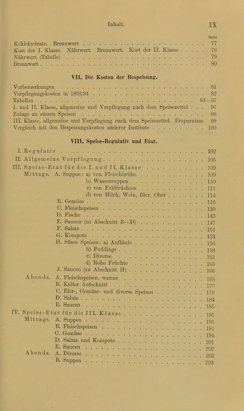 Seite Kohlehydrate. Brennwert 77 Kost der I. Klasse. Nährwert. Brennwert. Kost der II. Klasse 78 Nährwert (Tabelle) 79 Brennwert 80 VII. Die Kosten der Bespeisung. Vorbemerkungen 81 Verpflegungskosten in 1893/94 82 Tabellen 83—97 I. und II. Klasse, allgemeine und Verpflegung nach dem Speisezettel ... 97 Zulage an süssen Speisen 98 III. Klasse, allgemeine und Verpflegung nach dem Speisezettel. Ersparnisse 99 Vergleich mit den Bespeisungskosten anderer Institute 100 Yni. Speise-Regulativ und Etat. I. Regulativ 102 II. Allgemeine Verpflegung 105 III. Speise-Etat für die I. und II. Klasse 109 Mittags. A. Suppen: a) von Fleischbrühe 109 b) Wassersuppen 110 c) von Feldfrüchten 111 d) von Milch, Wein, Bier, Obst 114 B. Gemüse 116 C. Fleischspeisen 130 D. Fische 143 E. Saucen (zu Abschnitt B—D) 147 F. Salate G. Kompote 153 H. Süsse Speisen: a) Aufläufe 156 b) Puddings 158 c) Diverse 161 d) Rohe Früchte 165 J. Saucen (zu Abschnitt H) 166 Abends. A. Fleischspeisen, warme 168 B. Kalter Aufschnitt C. Eier-, Gemüse- und diverse Speisen 179 D. Salate 184 E. Saucen IV. Speise-Etat für die III. Klasse Mittags. A. Suppen B. Fleischspeisen C. Gemüse 19^ D. Salate und Kompote 201 E. Saucen 202 Abends. A. Diverse 203 B. Suppen