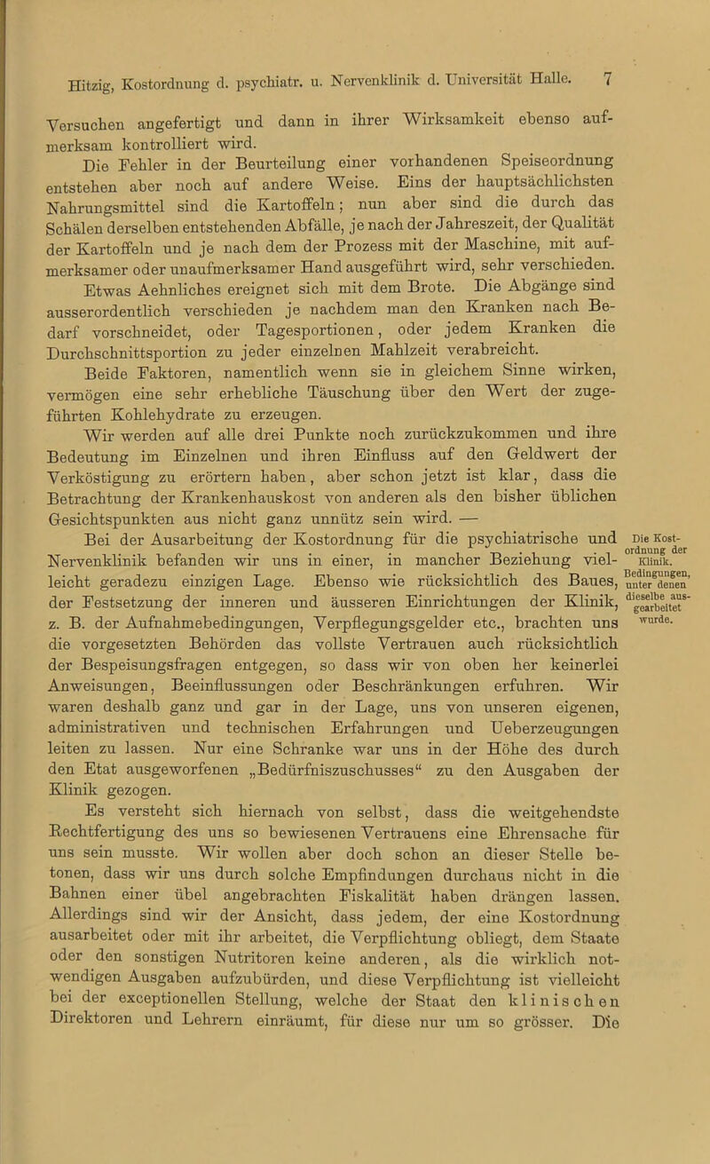 Versuchen angefertigt und dann in ihrer Wirksamkeit ebenso auf- merksam kontrolliert wird. Die Fehler in der Beurteilung einer vorhandenen Speiseordnung entstehen aber noch auf andere Weise. Eins der hauptsächlichsten Nahrungsmittel sind die Kartoffeln; nun aber sind die durch das Schälen derselben entstehenden Abfälle, je nach der Jahreszeit, der Qualität der Kartoffeln und je nach dem der Prozess mit der Maschine, mit auf- merksamer oder unaufmerksamer Hand ausgeführt wird, sehr verschieden. Etwas Aehnliches ereignet sich mit dem Brote. Die Abgänge sind ausserordentlich verschieden je nachdem man den Kranken nach Be- darf vorschneidet, oder Tagesportionen, oder jedem Kranken die Durchschnittsportion zu jeder einzelnen Mahlzeit verabreicht. Beide Faktoren, namentlich wenn sie in gleichem Sinne wirken, vermögen eine sehr erhebliche Täuschung über den Wert der zuge- führten Kohlehydrate zu erzeugen. Wir werden auf alle drei Punkte noch zurückzukommen und ihre Bedeutung im Einzelnen und ihren Einfluss auf den Geldwert der Verköstigung zu erörtern haben, aber schon jetzt ist klar, dass die Betrachtung der Krankenhauskost von anderen als den bisher üblichen Gesichtspunkten aus nicht ganz unnütz sein wird. — Bei der Ausarbeitung der Kostordnung für die psychiatrische und Nervenklinik befanden wir uns in einer, in mancher Beziehung viel- leicht geradezu einzigen Lage. Ebenso wie rücksichtlich des Baues, der Festsetzung der inneren und äusseren Einrichtungen der Klinik, z. B. der Aufnahmebedingungen, Verpflegungsgelder etc., brachten uns die Vorgesetzten Behörden das vollste Vertrauen auch rücksichtlich der Bespeisungsfragen entgegen, so dass wir von oben her keinerlei Anweisungen, Beeinflussungen oder Beschränkungen erfuhren. Wir waren deshalb ganz und gar in der Lage, uns von unseren eigenen, administrativen und technischen Erfahrungen und Ueberzeugungen leiten zu lassen. Nur eine Schranke war uns in der Höhe des durch den Etat ausgeworfenen „Bedürfniszuschusses“ zu den Ausgaben der Klinik gezogen. Es versteht sich hiernach von selbst, dass die weitgehendste Rechtfertigung des uns so bewiesenen Vertrauens eine Ehrensache für uns sein musste. Wir wollen aber doch schon an dieser Stelle be- tonen, dass wir uns durch solche Empfindungen durchaus nicht in die Bahnen einer übel angebrachten Fiskalität haben drängen lassen. Allerdings sind wir der Ansicht, dass jedem, der eine Kostordnung ausarbeitet oder mit ihr arbeitet, die Verpflichtung obliegt, dem Staate oder den sonstigen Nutritoren keine anderen, als die wirklich not- wendigen Ausgaben aufzubürden, und diese Verpflichtung ist vielleicht bei der exceptionellen Stellung, welche der Staat den klinischen Direktoren und Lehrern einräumt, für diese nur um so grösser. Die Die Kost- ordnung der Klinik. Bedingungen, unter denen dieselbe ans- gearbeitet wurde.