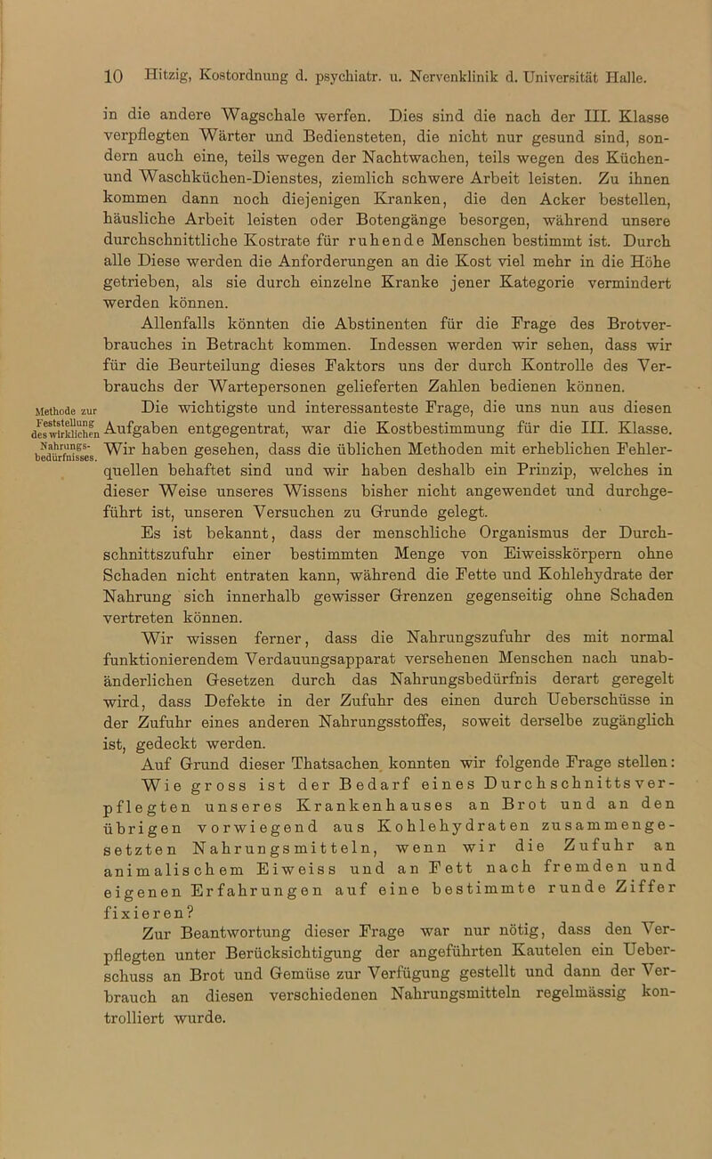 Methode zur Feststellung des wirklichen Hahrungs- bedürfnisses. in die andere Wagschale werfen. Dies sind die nach der III. Klasse verpflegten Wärter und Bediensteten, die nicht nur gesund sind, son- dern auch eine, teils wegen der Nachtwachen, teils wegen des Küchen- und Waschküchen-Dienstes, ziemlich schwere Arbeit leisten. Zu ihnen kommen dann noch diejenigen Kranken, die den Acker bestellen, häusliche Arbeit leisten oder Botengänge besorgen, während unsere durchschnittliche Kostrate für ruhende Menschen bestimmt ist. Durch alle Diese werden die Anforderungen an die Kost viel mehr in die Höhe getrieben, als sie durch einzelne Kranke jener Kategorie vermindert werden können. Allenfalls könnten die Abstinenten für die Frage des Brotver- brauches in Betracht kommen. Indessen werden wir sehen, dass wir für die Beurteilung dieses Faktors uns der durch Kontrolle des Ver- brauchs der Wartepersonen gelieferten Zahlen bedienen können. Die wichtigste und interessanteste Frage, die uns nun aus diesen Aufgaben entgegentrat, war die Kostbestimmung für die III. Klasse. Wir haben gesehen, dass die üblichen Methoden mit erheblichen Fehler- quellen behaftet sind und wir haben deshalb ein Prinzip, welches in dieser Weise unseres Wissens bisher nicht angewendet und durchge- führt ist, unseren Versuchen zu Grunde gelegt. Es ist bekannt, dass der menschliche Organismus der Durch- schnittszufuhr einer bestimmten Menge von Eiweisskörpern ohne Schaden nicht entraten kann, während die Fette und Kohlehydrate der Nahrung sich innerhalb gewisser Grenzen gegenseitig ohne Schaden vertreten können. Wir wissen ferner, dass die Nahrungszufuhr des mit normal funktionierendem Verdauungsapparat versehenen Menschen nach unab- änderlichen Gesetzen durch das Nahrungsbedürfnis derart geregelt wird, dass Defekte in der Zufuhr des einen durch Ueberschüsse in der Zufuhr eines anderen Nahrungsstoffes, soweit derselbe zugänglich ist, gedeckt werden. Auf Grund dieser Thatsachen konnten wir folgende Frage stellen: Wie gross ist der Bedarf eines Durchschnittsver- pflegten unseres Krankenhauses an Brot und an den übrigen vorwiegend aus Kohlehydraten zusammenge- setzten Nahrungsmitteln, wenn wir die Zufuhr an animalischem Eiweiss und an Fett nach fremden und eigenen Erfahrungen auf eine bestimmte runde Ziffer fixieren? Zur Beantwortung dieser Frage war nur nötig, dass den V er- pflegten unter Berücksichtigung der angeführten Kautelen ein Ueber- schuss an Brot und Gemüse zur Verfügung gestellt und dann der V'er- brauch an diesen verschiedenen Nahrungsmitteln regelmässig kon- trolliert wurde.