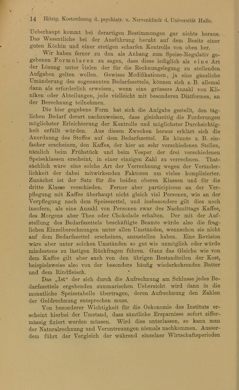 Ueberhaupt kommt bei derartigen Bestimmungen gar nichts heraus. Das Wesentliche bei der Ausführung beruht auf dem Besitz einer guten Köchin und einer stetigen scharfen Kontrolle von oben her. Wir haben ferner zu den als Anhang zum Speise-Regulativ ge- gebenen Formularen zu sagen, dass diese lediglich als eine Art der Lösung unter vielen der für die Rechnungslegung zu stellenden Aufgaben gelten wollen. Gewisse Modifikationen, ja eine gänzliche Umänderung des sogenannten Bedarfszettels, können sich z. B. allemal dann als erforderlich erweisen, wenn eine grössere Anzahl von Kli- niken oder Abteilungen, jede vielleicht mit besonderen Diätformen, an der Berechnung teilnehmen. Die hier gegebene Form hat sich die Aufgabe gestellt, den täg- lichen Bedarf derart nachzuweisen, dass gleichzeitig die Forderungen möglichster Erleichterung der Kontrolle und möglichster Durchsichtig- keit erfüllt würden. Aus diesen Zwecken heraus erklärt sich die Anordnung des Stoffes auf dem Bedarfszettel. Es könnte z. B. ein- facher erscheinen, den Kaffee, der hier an sehr verschiedenen Stellen, nämlich beim Frühstück und beim Vesper der drei verschiedenen Speiseklassen erscheint, in einer einzigen Zahl zu verrechnen. That- sächlich wäre eine solche Art der Verrechnung wegen der Veränder- lichkeit der dabei mitwirkenden Faktoren um vieles komplizierter. Zunächst ist der Satz für die beiden oberen Klassen und für die dritte Klasse verschieden. Ferner aber participieren an der Ver- pflegung mit Kaffee überhaupt nicht gleich, viel Personen, wie an der Verpflegung nach dem Speisezettel, und insbesondere gilt dies noch insofern, als eine Anzahl von Personen zwar des Nachmittags Kaffee, des Morgens aber Thee oder Chokolade erhalten. Der mit der Auf- stellung des Bedarfszettels beschäftigte Beamte würde also die frag- lichen Einzelberechnungen unter allen Umständen, wennschon sie nicht auf dem Bedarfszettel erscheinen, anzustellen haben. Eine Revision wäre aber unter solchen Umständen so gut wie unmöglich oder würde mindestens zu lästigen Rückfragen führen. Ganz das Gleiche wie von dem Kaffee gilt aber auch von den übrigen Bestandteilen der Kost, beispielsweise also von der besonders häufig wiederkehrenden Butter und dem Rindfleisch. Das „Ist“ der sich durch die Aufrechnung am Schlüsse jedes Be- darfszettels ergebenden summarischen Uebersicht wird dann in die monatliche Speisetabelle übertragen, deren Aufrechnung den Zahlen der Geldrechnung entsprechen muss. Von besonderer Wichtigkeit für die Oekonomie des Instituts er- scheint hierbei der Umstand, dass sämtliche Ersparnisse sofort ziflfer- mässig fixiert werden müssen. Wird dies unterlassen, so kann man der Naturalrechnung und Veruntreuungen niemals nachkommen. Ausser- dem führt der Vergleich der während einzelner Wirtschaftsperioden