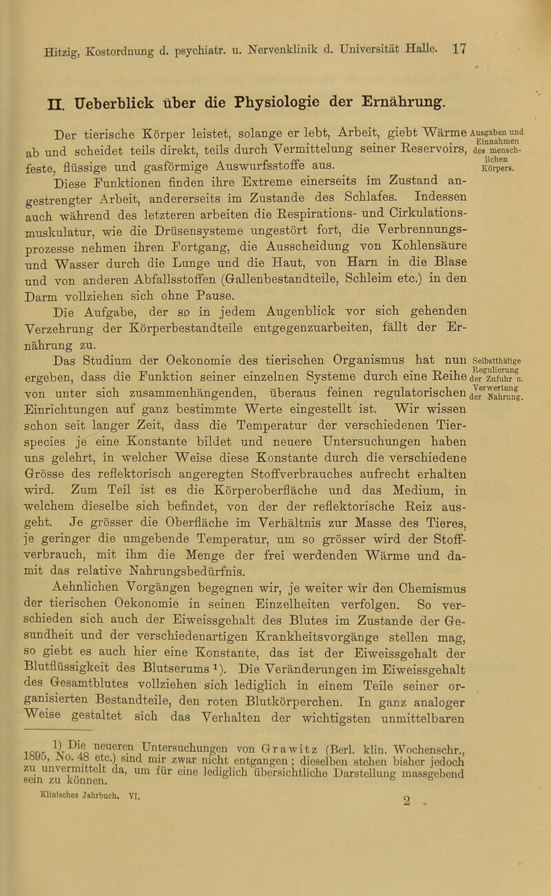 II. Ueberblick über die Physiologie der Ernährung. Der tierische Körper leistet, solange er lebt, Arbeit, giebt Wärme ab und scheidet teils direkt, teils durch Vermittelung seiner Reservoirs, feste, flüssige und gasförmige Auswurfsstoffe aus. Diese Funktionen finden ihre Extreme einerseits im Zustand an- gestrengter Arbeit, andererseits im Zustande des Schlafes. Indessen auch während des letzteren arbeiten die Respirations- und Cirkulations- muskulatur, wie die Drüsensysteme ungestört fort, die Verbrennungs- prozesse nehmen ihren Fortgang, die Ausscheidung von Kohlensäure und Wasser durch die Lunge und die Haut, von Harn in die Blase und von anderen Abfallsstoffen (Gallenbestandteile, Schleim etc.) in den Darm vollziehen sich ohne Pause. Die Aufgabe, der so in jedem Augenblick vor sich gehenden Verzehrung der Körperbestandteile entgegenzuarbeiten, fällt der Er- nährung zu. Das Studium der Oekonomie des tierischen Organismus hat nun ergeben, dass die Funktion seiner einzelnen Systeme durch eine Reihe von unter sich zusammenhängenden, überaus feinen regulatorischen Einrichtungen auf ganz bestimmte Werte eingestellt ist. Wir wissen schon seit langer Zeit, dass die Temperatur der verschiedenen Tier- species je eine Konstante bildet und neuere Untersuchungen haben uns gelehrt, in welcher Weise diese Konstante durch die verschiedene Grösse des reflektorisch angeregten Stoffverbrauches aufrecht erhalten wird. Zum Teil ist es die Körperoberfläche und das Medium, in welchem dieselbe sich befindet, von der der reflektorische Reiz aus- geht. Je grösser die Oberfläche im Verhältnis zur Masse des Tieres, je geringer die umgebende Temperatur, um so grösser wird der Stoff- verbrauch, mit ihm die Menge der frei werdenden Wärme und da- mit das relative Nahrungsbedürfnis. Aehnlichen Vorgängen begegnen wir, je weiter wir den Chemismus der tierischen Oekonomie in seinen Einzelheiten verfolgen. So ver- schieden sich auch der Eiweissgehalt des Blutes im Zustande der Ge- sundheit und der verschiedenartigen KrankheitsVorgänge stellen mag, so giebt es auch hier eine Konstante, das ist der Eiweissgehalt der Blutflüssigkeit des Blutserums *). Die Veränderungen im Eiweissgehalt des Gesamtblutes vollziehen sich lediglich in einem Teile seiner or- ganisierten Bestandteile, den roten Blutkörperchen. In ganz analoger Weise gestaltet sich das Verhalten der wichtigsten unmittelbaren . qq- n^u(;rofl Untersuchungen von Grawitz (Berl. klin. Wochenschr., ;öyo’ ^°-4° etc.) sind mir zwar nicht entgangen; dieselben stehen bisher jedoch sein*z^können ^ Um e'ne lediglich übersichtliche Darstellung massgebend Klinisches Jahrbuch. VI. 0 Ausgaben und Einnahmen des mensch- lichen Körpers. Selbstthätige Regulierung der Zufuhr u. Verwertung der Nahrung.