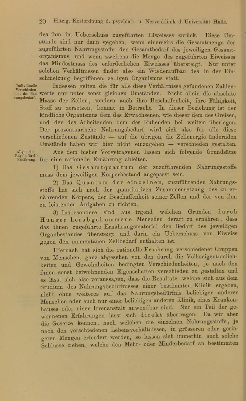 des ihm im Ueberschuss zugeführten Eiweisses zurück. Diese Um- stände sind nur dann gegeben, wenn einerseits die Gesamtmenge der zugeführten Nahrungsstoffe den Gesamtbedarf des jeweiligen Gesamt- organismus, und wenn zweitens die Menge des zugeführten Eiweisses das Mindestmass des erforderlichen Eiweisses' übersteigt. Nur unter solchen Verhältnissen findet also ein Wiederaufbau des in der Ein- schmelzung begriffenen, zelligen Organismus statt, individuelle Indessen gelten die für alle diese Verhältnisse gefundenen Zahlen- Verschieden- . heit des Nah- werte nur unter sonst gleichen Umständen. Nicht allein die absolute run0sbedarfs. jyjagge (jer Zellen, sondern auch ihre Beschaffenheit, ihre Fähigkeit, Stoff zu zersetzen, kommt in Betracht. In dieser Beziehung ist der kindliche Organismus dem des Erwachsenen, wie dieser dem des Greisen, und der des Arbeitenden dem des Ruhenden bei weitem überlegen. Der prozentuarische Nahrungsbedarf wird sich also für alle diese verschiedenen Zustände — auf die übrigen, die Zellenergie ändernden Umstände haben wir hier nicht einzugehen — verschieden gestalten. Allgemeine Aus dem bisher Vorgetragenen lassen sich folgende Grundsätze Ernährung, für eine rationelle Ernährung ableiten. 1) Das Gesamtquantum der zuzuführenden Nahrungsstoflfe muss dem jeweiligen Körperbestand angepasst sein. 2) Das Quantum der einzelnen, zuzuführenden Nahrungs- stoffe hat sich nach der quantitativen Zusammensetzung des zu er- nährenden Körpers, der Beschaffenheit seiner Zellen und der von ihm zu leistenden Aufgaben zu richten. 3) Insbesondere sind aus irgend welchen Gründen durch Hunger herabgekommene Menschen derart zu ernähren, dass das ihnen zugeführte Ernährungsmaterial den Bedarf des jeweiligen Organbestandes übersteigt und darin ein Ueberschuss von Eiweiss gegen den momentanen Zellbedarf enthalten ist. Hiernach hat sich die rationelle Ernährung verschiedener Gruppen von Menschen, ganz abgesehen von den durch die Volkseigentümlich- keiten und Gewohnheiten bedingten Verschiedenheiten, je nach den ihnen sonst beiwohnenden Eigenschaften verschieden zu gestalten und es lässt sich also Voraussagen, dass die Resultate, welche sich aus dem Studium des Nahrungsbedürfnisses einer bestimmten Klinik ergeben, nicht ohne weiteres auf das Nahrungsbedürfnis beliebiger anderer Menschen oder auch nur einer beliebigen anderen Klinik, eines Kranken- hauses oder einer Irrenanstalt anwendbar sind. Nur ein Teil der ge- wonnenen Erfahrungen lässt sich direkt übertragen. Da wir aber die Gesetze kennen, nach welchen die einzelnen Nahrungsstoffe, je nach den verschiedenen Lebensverhältnissen, in grösseren oder gerin- geren Mengen erfordert werden, so lassen sich immerhin auch solche Schlüsse ziehen, welche den Mehr- oder Minderbedarf an bestimmten