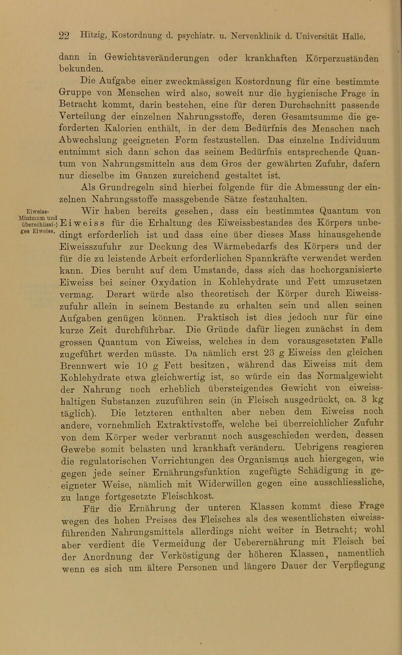 dann in Gewicktsveränderungen oder krankhaften Körperzuständen bekunden. Die Aufgabe einer zweckmässigen Kostordnung für eine bestimmte Gruppe von Menschen wird also, soweit nur die hygienische Frage in Betracht kommt, darin bestehen, eine für deren Durchschnitt passende Verteilung der einzelnen Nahrungsstoffe, deren Gesamtsumme die ge- forderten Kalorien enthält, in der dem Bedürfnis des Menschen nach Abwechslung geeigneten Form festzustellen. Das einzelne Individuum entnimmt sich dann schon das seinem Bedürfnis entsprechende Quan- tum von Nahrungsmitteln aus dem Gros der gewährten Zufuhr, dafern nur dieselbe im Ganzen zureichend gestaltet ist. Als Grundregeln sind hierbei folgende für die Abmessung der ein- zelnen Nahrungsstoffe massgebende Sätze festzuhalten. Eiweiss- Wir haben bereits gesehen, dass ein bestimmtes Quantum von überschüssi-} Eiweiss für die Erhaltung des Eiweissbestandes des Körpers unbe- ges Eiweiss. erforderlich ist und dass eine über dieses Mass hinausgehende Eiweisszufuhr zur Deckung des Wärmebedarfs des Körpers und der für die zu leistende Arbeit erforderlichen Spannkräfte verwendet werden kann. Dies beruht auf dem Umstande, dass sich das hochorganisierte Eiweiss bei seiner Oxydation in Kohlehydrate und Fett umzusetzen vermag. Derart würde also theoretisch der Körper durch Eiweiss- zufuhr allein in seinem Bestände zu erhalten sein und allen seinen Aufgaben genügen können. Praktisch ist dies jedoch nur für eine kurze Zeit durchführbar. Die Gründe dafür liegen zunächst in dem grossen Quantum von Eiweiss, welches in dem vorausgesetzten Falle zugeführt werden müsste. Da nämlich erst 23 g Eiweiss den gleichen Brennwert wie 10 g Fett besitzen, während das Eiweiss mit dem Kohlehydrate etwa gleichwertig ist, so würde ein das Normalgewicht der Nahrung noch erheblich übersteigendes Gewicht von eiweiss- haltigen Substanzen zuzuführen sein (in Fleisch ausgedrückt, ca. 3 kg täglich). Die letzteren enthalten aber neben dem Eiweiss noch andere, vornehmlich Extraktivstoffe, welche bei überreichlicher Zufuhr von dem Körper weder verbrannt noch ausgeschieden werden, dessen Gewebe somit belasten und krankhaft verändern. Uebrigens reagieren die regulatorischen Vorrichtungen des Organismus auch hiergegen, wie gegen jede seiner Ernährungsfunktion zugefügte Schädigung in ge- eigneter Weise, nämlich mit Widerwillen gegen eine ausschliessliche, zu lange fortgesetzte Fleischkost. Für die Ernährung der unteren Klassen kommt diese Frage wegen des hohen Preises des Fleisches als des wesentlichsten eiweiss- führenden Nahrungsmittels allerdings nicht weiter in Betracht; wohl aber verdient die Vermeidung der Ueberernährung mit Fleisch bei der Anordnung der Verköstigung der höheren Klassen, namentlich wenn es sich um ältere Personen und längere Dauer der Verpflegung