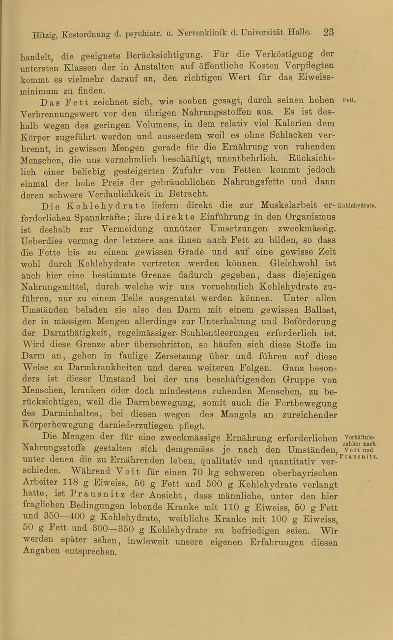 handelt, die geeignete Berücksichtigung. Für die Verköstigung der untersten Klassen der in Anstalten auf öffentliche Kosten Verpflegten kommt es vielmehr darauf an, den richtigen Wert für das Eiweiss- minimum zu finden. Das Fett zeichnet sich, wie soeben gesagt, durch seinen hohen Fett. Verbrennungswert vor den übrigen Nahrungsstoffen aus. Es ist des- halb wegen des geringen Volumens, in dem relativ viel Kalorien dem Körper zugeführt werden und ausserdem weil es ohne Schlacken ver- brennt, in gewissen Mengen gerade für die Ernährung von ruhenden Menschen, die uns vornehmlich beschäftigt, unentbehrlich. Rücksicht- lich einer beliebig gesteigerten Zufuhr von Fetten kommt jedoch einmal der hohe Preis der gebräuchlichen Nahrungsfette und dann deren schwere Verdaulichkeit in Betracht. Die Kohlehydrate liefern direkt die zur Muskelarbeit er-Kohlehydrate, forderlichen Spannkräfte; ihre direkte Einführung in den Organismus ist deshalb zur Vermeidung unnützer Umsetzungen zweckmässig. Ueberdies vermag der letztere aus ihnen auch Fett zu bilden, so dass die Fette bis zu einem gewissen Grade und auf eine gewisse Zeit wohl durch Kohlehydrate vertreten werden können. Gleichwohl ist auch hier eine bestimmte Grenze dadurch gegeben, dass diejenigen Nahrungsmittel, durch welche wir uns vornehmlich Kohlehydrate zu- führen, nur zu einem Teile ausgenutzt werden können. Unter allen Umständen beladen sie also den Darm mit einem gewissen Ballast, der in mässigen Mengen allerdings zur Unterhaltung und Beförderung der Darmthätigkeit, regelmässiger- Stuhlentleerungen erforderlich ist. Wird diese Grenze aber überschritten, so häufen sich diese Stoffe im Darm an, gehen in faulige Zersetzung über und führen auf diese Weise zu Darmkrankheiten und deren weiteren Folgen. Ganz beson- ders ist dieser Umstand bei der uns beschäftigenden Gruppe von Menschen, kranken öder doch mindestens ruhenden Menschen, zu be- rücksichtigen, weil die Darmbewegung, somit auch die Fortbewegung des Darminhaltes, bei diesen wegen des Mangels an zureichender Körperbewegung darniederzuliegen pflegt. Die Mengen der für eine zweckmässige Ernährung erforderlichen Verhältnis- Nahrungsstoffe gestalten sich demgemäss je nach den Umständen, voit und unter denen die zu Ernährenden leben, qualitativ und quantitativ ver-Prausnitz- schieden. Während Voit für einen 70 kg schweren oberbayrischen Arbeiter 118 g Eiweiss, 56 g Fett und 500 g Kohlehydrate verlangt hatte, ist Prausnitz der Ansicht, dass männliche, unter den hier fraglichen Bedingungen lebende Kranke mit 110 g Eiweiss, 50 g Fett und 350 400 g Kohlehydrate, weibliche Kranke mit 100 g Eiweiss, 50 g Fett und 300—350 g Kohlehydrate zu befriedigen seien. Wir werden später sehen, inwieweit unsere eigenen Erfahrungen diesen Angaben entsprechen.