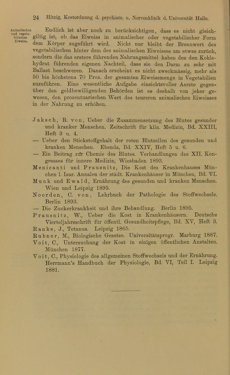 Animalisches und vegeta- bilisches Eiweiss. Endlich ist aber noch zu berücksichtigen, dass es nicht gleich- giltig ist, ob das Eiweiss in animalischer oder vegetabilischer Form dem Körper zugeführt wird. Nicht nur bleibt der Brennwert des vegetabilischen hinter dem des animalischen Eiweisses um etwas zurück, sondern die das erstere führenden Nahrungsmittel haben den den Kohle- hydrat führenden eigenen Nachteil, dass sie den Darm zu sehr mit Ballast beschweren. Danach erscheint es nicht zweckmässig, mehr als 50 bis höchstens 70 Proz. der gesamten Eiweissmenge in Vegetabilien zuzuführen. Eine wesentliche Aufgabe einsichtsvoller Aerzte gegen- über den geldbewilligenden Behörden ist es deshalb von jeher ge- wesen, den prozentuarischen Wert des teureren animalischen Eiweisses in der Nahrung zu erhöhen. Jaksch, R. von, Ueber die Zusammensetzung des Blutes gesunder und kranker Menschen. Zeitschrift für klin. Medizin, Bd. XXIII, Heft 3 u. 4. — Ueber den Stickstoffgehalt der roten Blutzellen des gesunden und kranken Menschen. Ebenda, Bd. XXIV, Heft 5 u. 6. — Ein Beitrag zrfr Chemie des Blutes. Verhandlungen des XII. Kon- gresses für innere Medizin, Wiesbaden 1893. Menicanti und Prausnitz, Die Kost des Krankenhauses Mün- chen 1. Isar. Annalen der städt. Krankenhäuser in München, Bd. VI. Munk und Ewald, Ernährung des gesunden und kranken Menschen. Wien und Leipzig 1895. Noorden, C. von, Lehrbuch der Pathologie des Stoffwechsels. Berlin 1893. — Die Zuckerkrankheit und ihre Behandlung. Berlin 1895. Prausnitz, W., Ueber die Kost in Krankenhäusern. Deutsche Vierteljahrsschrift für öffentl. Gesundheitspflege, Bd. XV, Heft 3. Ranke, J., Tetanus. Leipzig 1865. Rubner, M., Biologische Gesetze. Universitätsprogr. Marburg 1887. Voit, C., Untersuchung der Kost in einigen öffentlichen Anstalten. München 1877. Voit, C., Physiologie des allgemeinen Stoffwechsels und der Ernährung. Herrmann’s Handbuch der Physiologie, Bd. VI, Teil I. Leipzig 1881.