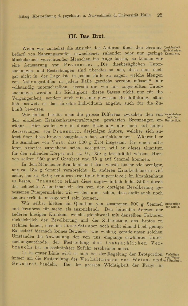 III. Das Brot. Wenn wir zunächst die Ansicht der Autoren über den Gesamt- Unsicherheit • der bisherigen bedarf von Nahrungsstoffen erwachsener ruhender oder nur geringe Kenntnisse. Muskelarbeit verrichtender Menschen ins Auge fassen, so können wir eine Aeusserung von Prausnitz: „ Die diesbezüglichen Unter- suchungen und Bestrebungen sind überdies so neu, dass man noch gar nicht in der Lage ist, in jedem Falle zu sagen, welche Mengen von Nahrungsstoffen in jedem Falle gereicht werden müssen“, nur vollständig unterschreiben. Gerade die von uns angestellten Unter- suchungen werden die Richtigkeit dieses Satzes nicht nur für die Vergangenheit, sondern auch mit einer gewissen Beschränkung, näm- lich insoweit er das einzelne Individuum angeht, auch für die Zu- kunft beweisen. Wir haben bereits oben die grosse Differenz zwischen den von Verschieden- den einzelnen Krankenhausverwaltungen gewährten Brotmengen er- Brotportion, wähnt. Hier wollen wir in dieser Beziehung nur noch auf einige Aeusserungen von Prausnitz, desjenigen Autors, welcher sich zu- letzt über diese Fragen ausgelassen hat, zurückkommen. Während er die Annahme von Voit, dass 500 g Brot insgesamt für einen mitt- leren Arbeiter zureichend seien, acceptiert, will er dieses Quantum für den ruhenden Körper auf ca. 2/3 :325 g beschränkt wissen. Hier- von sollten 250 g auf Graubrot und 75 g auf Semmel kommen. In dem Münchener Krankenhaus 1. Isar wurde bisher viel weniger, nur ca. 134 g Semmel verabreicht, in anderen Krankenhäusern viel mehr, bis zu 900 g Graubrot (richtiger Pumpernickel) im Krankenhaus zu Essen. Prausnitz erklärt diese ungewöhnlich hohe Ziffer durch die schlechte Ausnutzbarkeit des von der dortigen Bevölkerung ge- nossenen Pumpernickels; wir werden aber sehen, dass dafür auch noch andere Gründe massgebend sein können. Wir selbst hielten ein Quantum von zusammen 500 g Semmel Brotportion und Graubrot für mehr als ausreichend. Den leitenden Aerzten der er anderen hiesigen Kliniken, welche gleichwohl mit denselben Faktoren rücksichtlich der Bevölkerung und der Zubereitung des Brotes zu rechnen haben, erschien dieser Satz aber noch nicht einmal hoch genug. Es bedarf hiernach keines Beweises, wie wichtig gerade unter solchen Umständen die Anwendung der von uns eingangs erwähnten Unter- suchungsmethode, der Feststellung des thatsächlichen Ver- brauchs bei unbeschränkter Zufuhr erscheinen muss. 1) In erster Linie wird es sich bei der Regelung der Brotportion Verhältnis immer um die Feststellung.des Verhältnisses von Weiss- undundgÄ. Graubrot handeln. Bei der grossen Wichtigkeit der Frage in