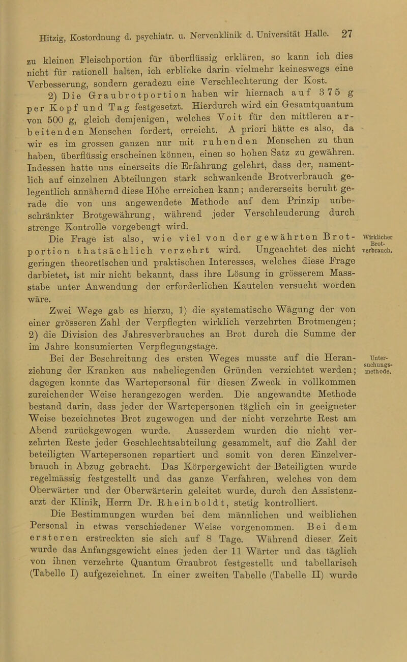zu kleinen Fleischportion für überflüssig erklären, so kann ich dies nicht für rationell halten, ich erblicke darin vielmehr keineswegs eine Verbesserung, sondern geradezu eine Verschlechterung der Kost. 2) Die Graubrotportion haben wir hiernach auf 3 75 g per Kopfund Tag festgesetzt. Hierdurch wird ein Gesamtquantum von 500 g, gleich demjenigen, welches Voit für den mittleren ar- beitenden Menschen fordert, erreicht. A priori hätte es also, da wir es im grossen ganzen nur mit ruhenden Menschen zu thun haben, überflüssig erscheinen können, einen so hohen Satz zu gewähren. Indessen hatte uns einerseits die Erfahrung gelehrt, dass der, nament- lich auf einzelnen Abteilungen stark schwankende Brotverbrauch ge- legentlich annähernd diese Höhe erreichen kann; andererseits beruht ge- rade die von uns angewendete Methode auf dem Prinzip unbe- schränkter Brotgewährung, während jeder Verschleuderung durch strenge Kontrolle vorgebeugt wird. Die Frage ist also, wie viel von der gewährten Brot- portion thatsächlich verzehrt wird. Ungeachtet des nicht geringen theoretischen und praktischen Interesses, welches diese Frage darbietet, ist mir nicht bekannt, dass ihre Lösung in grösserem Mass- stabe unter Anwendung der erforderlichen Kautelen versucht worden wäre. Zwei Wege gab es hierzu, 1) die systematische Wägung der von einer grösseren Zahl der Verpflegten wirklich verzehrten Brotmengen; 2) die Division des Jahresverbrauches an Brot durch die Summe der im Jahre konsumierten Verpflegungstage. Bei der Beschreitung des ersten Weges musste auf die Heran- ziehung der Kranken aus naheliegenden Gründen verzichtet werden; dagegen konnte das Wartepersonal für diesen Zweck in vollkommen zureichender Weise herangezogen werden. Die angewandte Methode bestand darin, dass jeder der Wartepersonen täglich ein in geeigneter Weise bezeichnetes Brot zugewogen und der nicht verzehrte Rest am Abend zurückgewogen wurde. Ausserdem wurden die nicht ver- zehrten Reste jeder Geschlechtsabteilung gesammelt, auf die Zahl der beteiligten Wartepersonen repartiert und somit von deren Einzelver- brauch in Abzug gebracht. Das Körpergewicht der Beteiligten wurde regelmässig festgestellt und das ganze Verfahren, welches von dem Oberwärter und der Oberwärterin geleitet wurde, durch den Assistenz- arzt der Klinik, Herrn Dr. Rheinboldt, stetig kontrolliert. Die Bestimmungen wurden bei dem männlichen und weiblichen Personal in etwas verschiedener Weise vorgenommen. Bei dem ersteren erstreckten sie sich auf 8 Tage. Während dieser Zeit wurde das Anfangsgewicht eines jeden der 11 Wärter und das täglich von ihnen verzehrte Quantum Graubrot festgestollt und tabellarisch (Tabelle I) aufgezeichnet. In einer zweiten Tabelle (Tabelle II) wurde Wirklicher Brot- rerbrauch. Unter- suchungs- methode.