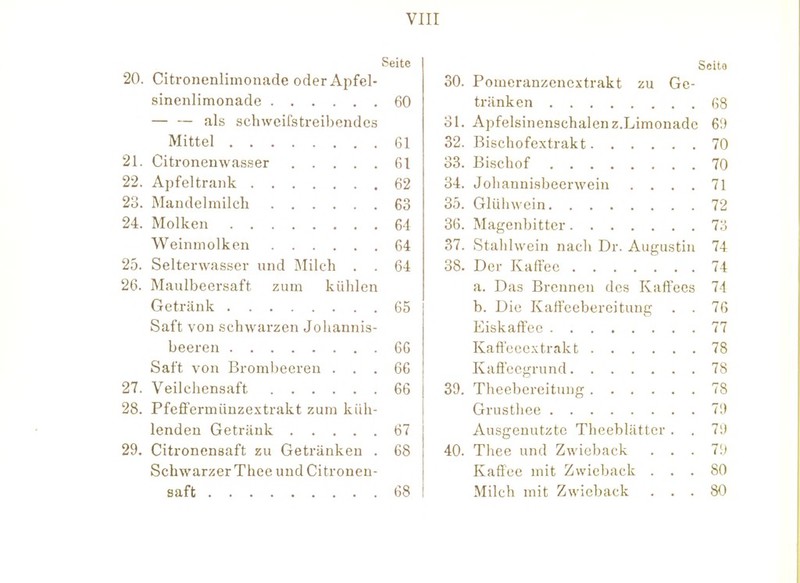 Seite 20. Citronenlimonade oder Apfel- sinenlimonade 60 als schweifstreibendes Mittel 61 21. Citronenwasser 61 22. Apfeltrank 62 23. Mandelmilch 63 24. Molken 64 Weinmolken 64 25. Selterwasser und IMilch . . 64 26. Maulbeersaft zum kühlen Getränk 65 Saft von schwarzen Johannis- beeren 60 Saft von Broml)eereu ... 66 27. Veilchensaft 66 28. Pfeffermünzextrakt zum küh- lenden Getränk 67 29. Citronensaft zu Getränken . 68 Schwarzer Thee und Citronen- saft 68 Seit« 30. Pomeranzenextrakt zu Ge- tränken 68 ol. Apfelsinenschalen Z.Limonade 69 32. Bischofextrakt 70 33. Bischof 70 34. Joliannisbeerwein .... 71 35. Glühwein 72 36. Magenbitter 73 37. Stahlwein nach Dr. Augustin 74 38. Der Kaffee 74 a. Das Brennen des Kaffees 74 b. Die Kaffeebereituug . . 76 Eiskaffee 77 Kaö'ecoxtrakt 78 Kaffecgrund 78 39. Theebereitung 78 Grustliee 79 Ausgenutzte Theeblätter . . 79 40. Thee und Zwieback . . . 79 Kaffee mit Zwieback ... 80 Milch mit Zwieback ... 80