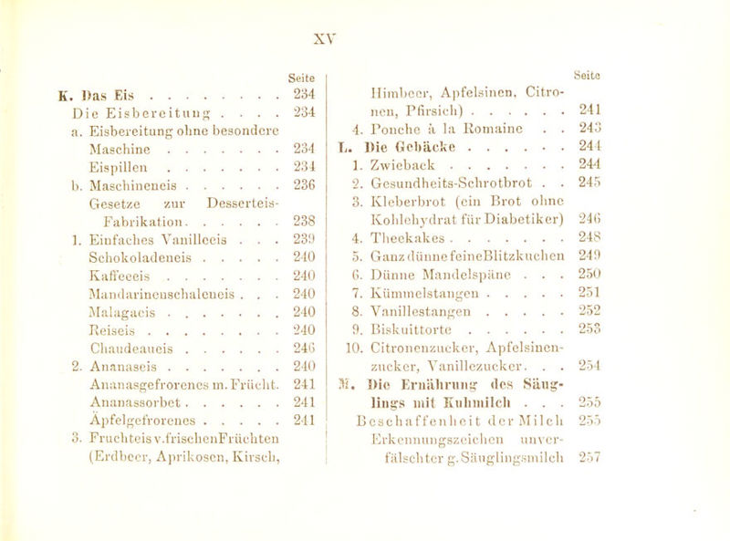 Seite ])as Eis 234 Die EisbereitiiuK • ■ • • 234 a. Eisbereitung ohne besondere Maschine 234 Eispillen 234 b. Maschineneis 236 Gesetze zur Desserteis- Fabrikation 238 1. Einfaches Vauillceis . . . 231) Schokoladeueis 240 Kafl-eeeis 240 Mandavincuschalcueis . . . 240 Malagaeis 240 Reiseis 240 Chaudeaueis 24G 2. Ananascis 240 Ananasgefrorencs m. Frücht. 241 Ananassorbet 241 Apfelgcfroreucs 241 0. Fruchteis v.frischenFrüchten (Erdbecr, Aprikosen, Kirsch, Seite Himbccr, Apfelsinen, Citro- ncn, Pfirsich) 241 4. rouche a la Romaine . . 243 L. Die Gcbäcke 244 1. Zwieback 244 2. Gesundheits-Schrotbrot . . 245 3. Kleberbrot (ein Brot ohne Kohlehydrat für Diabetiker) 24(5 4. Theekakes 248 5. Ganz dünne feineBlitzkucheu 249 6. Dünne Mandelspänc . . . 250 7. Kümmelstangeu 251 8. Vanillestangen 252 9. Biskuittortc 253 10. Citronenzucker, Apfelsiucn- zucker, Vanillezucker. . . 254 31. Die Ernähniiig- des Säug- lings mit Kulnuilch . . . 255 Beschaffenheit d e r M i 1 c Ii 25-5 Erkennungszeichen unver- fälschter g. Siiugling.smilch 257