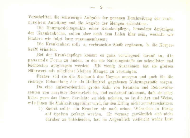 Vorschrifteu die schwierige Aufgabe der genauen Beschreibung der tecli- nischen Anleitung und die Angabe der Mengen erleichtern. Die Hauptgesichtspuukte einer Krankenpflege, besonders derjenigen der Krankenkilche, sollen aber auch dem Laien klar sein, weshalb wir letztere wie folgt kurz zusammenfassen: Die Krankenkost soll: a. verbrauchte Stoffe ergänzen, b. die Körper- kraft erhalten. Bei der Krankenpflege kommt es ganz vorwiegend darauf au, die passende Form zu finden, in der die Naliruugsstoffe am schnellsten und leichtesten aufgesogen werden. Mit wenig Ausnahmen hat sie grofseu Nährwert mit möglichst kleineu Mengen zu vereinigen. Ferner soll sie die Meclianik des Magens anregen und aucli für die richtige Behandlung der als Heilmittel gegebeneu Naliruugsstoffe sorgen. Da eine aufserordentlich grofse Zahl von Krauken und Eekonvales- centen von nervöser Reizbarkeit ist, und es darauf ankommt, dafs sie mög- lichst gern das ihnen Gereichte zu sich nehmen, so ist die Art und Weise, wie ilinen die Malilzeit zugeführt wird, für den Erfolg nicht zu unterschätzen. ]) Zuerst sollte ein Kranker nie nach seinen Wünsclien in Bezug auf Speisen gefragt werden. Er vermag gewöhnlich sich nicht darüber zu entscheiden, hat im Augenblick vielleicht weder Lust