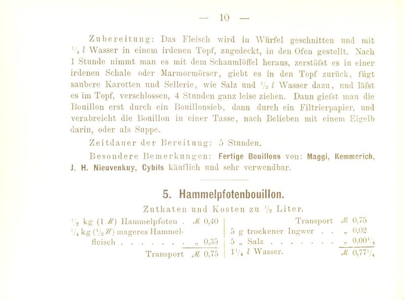 Zubereitung-: Das Fleisch wird iu AVürfel g-esclmitteu und mit '.'4 l Wasser in einem irdenen Topf, zugedeckt, in den Ofen gestellt. Nach 1 Stunde nimmt man es mit dem Schaumlöffel heraus, zerstöfst es in einer irdenen Schale oder Marmormörser, giebt es in den Topf zurück, fügt saubere Karotten und Sellerie, wie Salz uud '/a / Wasser dazu, und läfst es im Topf, verschlossen, 4 Stunden ganz leise ziehen. Dann giefst man die Bouillon erst durch ein Bouillousieb, dann durch ein Filtrierpapier, und verabreicht die Bouillon in einer Tasse, nach Belieben mit einem Eia-elb darin, oder als Suppe. Zeitdauer der Bereitung: b Stunden. Besondere Bemerkungen: Fertige Bouillons von: Maggi, Kemmerich, J. H. Nieuvenkuy, Cybils käuflich uud sehr verwendbar. 5. Hammelpfotenbouillon. Zuthaten uud Kosten zu 'A Liter. ' 2 kg (l M) Hammelpfoten . Ji 0,40 'U kg Vli^^) mageres Ilammel- fleiscli „ 0,3ö Transport Jl 0,75 Transport Jit 0,7.ji 5 g trockener Ingwer . . ,. 0,0'2 5 \ Salz ,. 0.00'4 IV^ l Wasser. ji 0,77'/^