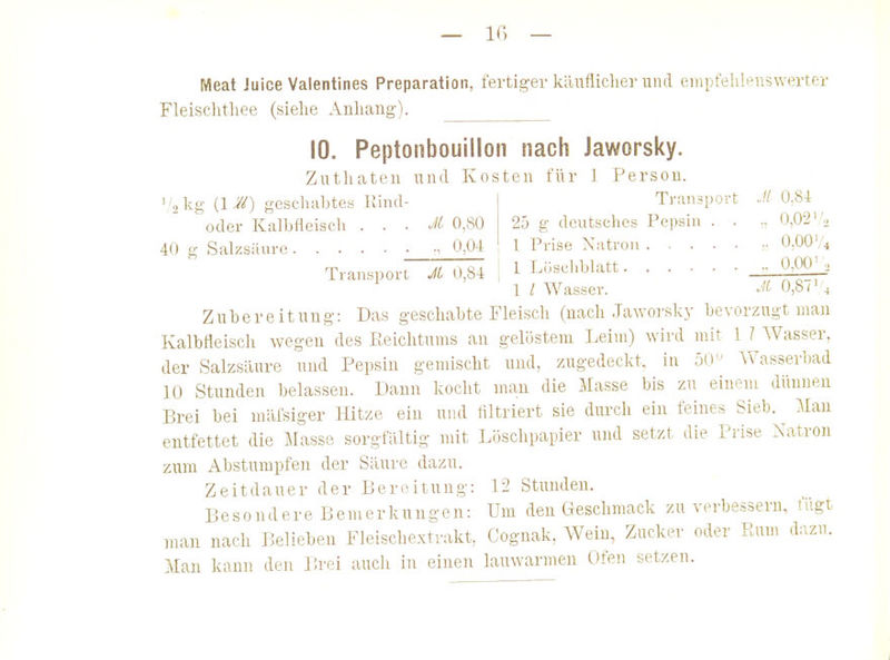 Meat Juice Valentines Preparation, fertiger kllufliclier und empfeliifuswerter Fleisclitliee (siehe Anhang). 10. Peptonbouilloii nach Jaworsky. Zutliateu und Kosten für J Person. Transport Jl 0,8i 25 g deutsches Pepsin . . •• 0,02-j l Prise Natron •• O.OOV4 1 Löschblatt ■■ 0,00'.. 1 / Wasser. 0,87' 4 2 kg {\ geschabtes Rind- oder Kalbfleisch . . . M 0,80 40 g Salzsäure • 0,04 Transport JL 0,84 Zubereitung: Das geschabte Fleisch (nach Jaworsky bevorzugt man Kalbfleisch wegen des Reichtums an gelöstem Leim) wird mit 1 / Wasser, der Salzsäure und Pepsin gemischt und, zugedeckt, in 50 Wasserbad 10 Stunden belassen. Dann kocht man die Masse bis zu einem dünneu Brei bei mäfsiger Hitze ein und filtriert sie durch ein feines Sieb. Man entfettet die Masse sorgfältig mit Löschpapier und setzt die Prise Natron zum Abstumpfen der Säure dazu. Zeitdauer der Bereitung: 12 Stunden. Besondere Bemerkungen: Um den Geschmack zu verbessern, lugt man nach Belieben Fleischextrakt, Cognak, AVeiu, Zucker oder Rum d;izu. Man kann den Brei auch in einen lauwarmen Ofen setzen. 1