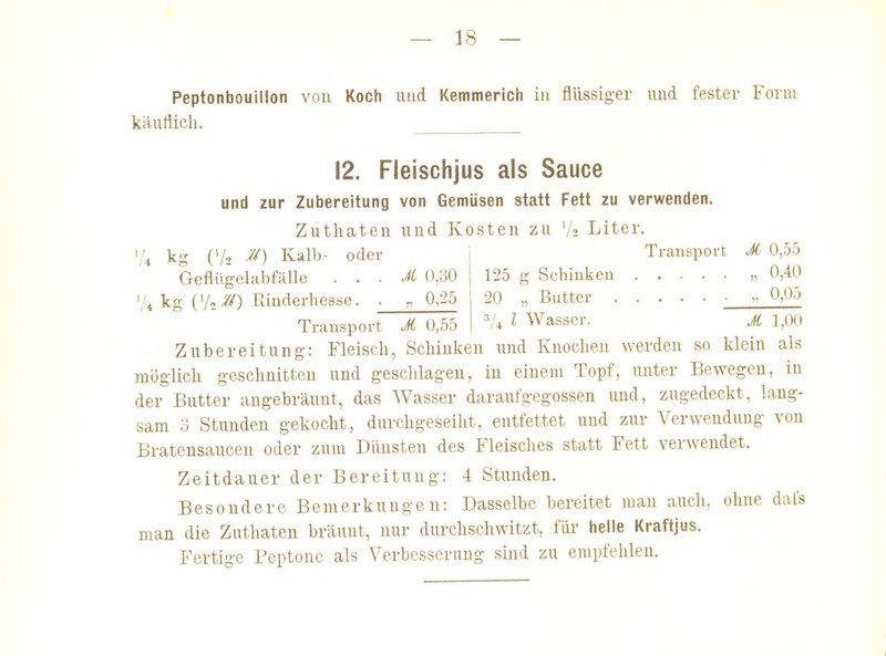 kautiicli. 12. Fleischjus als Sauce und zur Zubereitung von Gemüsen statt Fett zu verwenden. Zuthateu und Kosten zu Vs Liter. ','4 kg (Vo M) Kalb- oder Transport M 0,55 Geflügelabfälle . . . M 0,30 125 g Schinken „ 0,40 '.'4 kg CA//) Rinderhesse. ■ „ 0,25 20 „Butter ■  ^»^^'^ Trausport M 0,55 l Wasser. A 1,00 Zubereitung-: Fleisch, Schinken und Knochen werden so klein als möglich geschnitten und geschlagen, in einem Topf, unter Bewegen, in der Butter angebräunt, das Wasser daraufgegossen und, zugedeckt, lang- sam 3 Stunden gekocht, durchgeseiht, entfettet und zur Verwendung von Bratensaucen oder zum Dünsten des Fleisches statt Fett verwendet. Zeitdauer der Bereitung: 4 Stunden. Besondere Bemerkungen: Dasselbe bereitet man auch, ohne dafs man die Zathaten bräunt, nur durchschwitzt, fm- helle Kraftjus. Fertige Peptone als Verbesserung sind zu empfehlen.