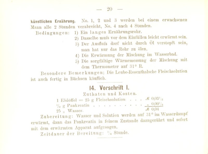 künstlichen Ernährung. No. 1, 2 und 3 werden bei einem erwachsenen Mann alle 2 Stunden verabreicht, No. 4 nach 4 Stunden. Bedingungen: 1) Ein langes Ernährungsrolir. 2) Dasselbe mufs vor dem Einfüllen leicht erwärmt sein. ;j) Der Ausflufs darf nicht durch Öl verstopft sein, man hat nur das Rohr zu ölen. 4) Die Erwärmung der Mischung im Wasserbad. ;j) Die sorgfältige Wärmemessung der Mischung mit dem Thermometer auf .'Sl'' R. Besondere Bemerkungen; Die Leube-Rosenthalsche Fleischsolution ist auch fertig in Büchsen käuflich. 14. Vorschrift i. Zuthaten und Kosten. 1 Efslöffel = 25 g Fleischsohitioii . . . M 0,03',0 1/2 g Pankreatin  25 .. Wasser. -^^ ^^^^ Zubereitung: Wasser und Solution werden auf 31 im AVasserdampt erwärmt, dann das Pankreatin in feinem Zustande dazugerülirt und sofort mit dem erwärmten Apparat aufgesogen. Zeitdauer der Bereitung: 'A Stunde. 1