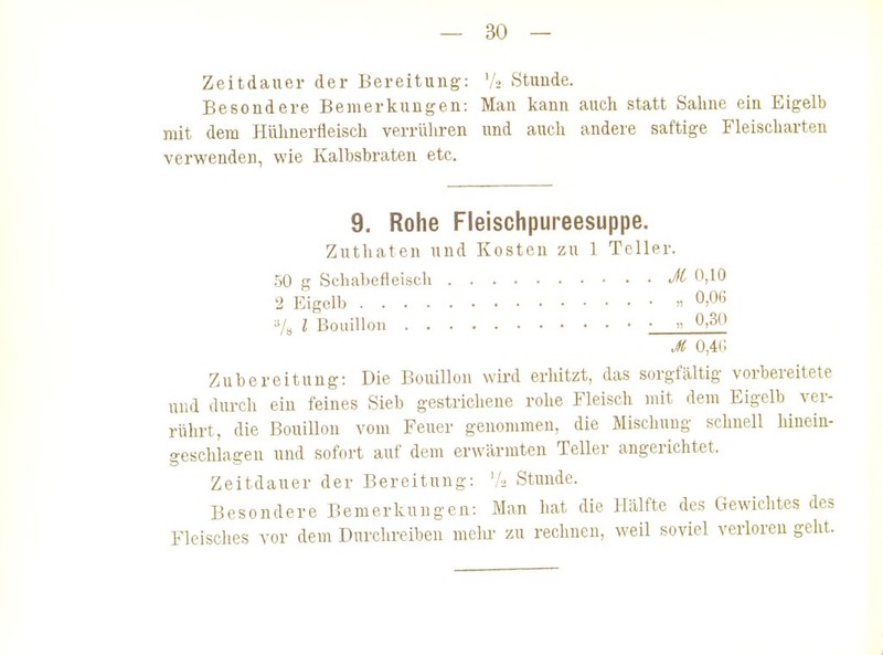 Zeitdauer der Bereitung: V2 Stunde. Besondere Bemerkungen: Man kann auch statt Sahne ein Eigelb mit dem Hühnerfleisch verrühren und auch andere saftige Fleischarten verwenden, wie Kalbsbraten etc. Zubereitung: Die Bouillon wird erhitzt, das sorgfältig vorbereitete und durch ein feines Sieb gestrichene rohe Fleisch )nit dem Eigelb ver- rührt, die Bouillon vom Feuer genommen, die Mischung schnell hinein- geschlagen und sofort auf dem erwärmten Teller angerichtet. Zeitdauer der Bereitung: '!■> Stunde. Besondere Bemerkungen: Man hat die Hälfte des Gewichtes des Fleisches vor dem Durchreiben melu- zu rechnen, weil soviel verloren geht. 9. Rohe Fleischpureesuppe. Zuthaten und Kosten zu 1 Teller. 50 g Schabefleisch 2 Eigelb l Bouillon •_ M 0,10 „ 0,06 „ 0,30 jt o,4(;