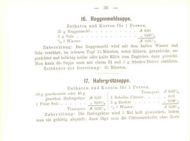 16. Roggenmehlsuppe. Zuthateu und Kosten für 1 Person. 25 g Roggeumehl 0,01 3 g Salz 0,00'/. 78 l Wasser. A 0,01'; 4 Zubereitung: Das Eog-gennielil wird mit dem kalten Wasser und Salz verrührt, im irdenen Topf 15 Minuten, unter Rühren, gargekocht, an- gerichtet und beliebig heifse oder kalte Milch zum Zugieiseu dazu gereicht. Man kann die Suppe noch mit einem Ei und 5 g frischer Butter abrühren. Zeitdauer der Bereitung: 20 Minuten. 17. Hafergrützsuppe. Zuthateu und Kosten für 1 Persou 30 g geschrotete oder 40 g gewöhnl. Hafergrütze JC 0,02 1 Prise Salz » 0,00'/^ Transport Ji Oß2'/\ Trausport Jl 0,02'/* 1 Scheibe Citrone , 0,01 5 g Zucker r 0.00Va 1/0 / Wasser. M 0,03^4 Zubereitung: Die Hafergrütze wird 3 Mal kalt gewaschen, indem man sie gehörig abquirlt; dann fügt man die Citronenscheibe ohne Kern