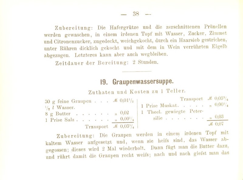 Zubereitung: Die Hafergrütze und die zersclinitteueu Prünellen werden gewasclien, in einem irdenen Topf mit Wasser, Zucker, Zimmet und Citronenzucker, zugedeckt, weichgekoclit, durcli ein Haarsieb gestrichen, unter Rülu-en dicklich gekocht und mit dem in Wein verrülirten Eigelb abgezogen. Letzteres kann aber auch wegbleiben. Zeitdauer der Bereitung: 2 Stunden. 19. Graupenwassersuppe. Zuthaten und Kosten zu 1 Teller . . M 0,0172 30 g feine Graupen V2 l Wasser. 8 g Butter „ 0,02 1 Prise Salz „ O.OQ'A. Transport JC O.OS'A 0,00'/4 Transport JC 0,0374 1 Prise Muskat 1 Theel. gewiegte Peter- silie ^ 0-0^ A 0,07 Zubereitung: Die Graupen werden in einem irdenen Topf mit kaltem Wasser aufgesetzt und, wenn sie heifs sind, das Wasser ab- gegossen; dieses wird 2 Mal wiederholt. Dann fügt man die Butter dazn. und rührt damit die Graupen recht weifs; nacli und nach giefst man das