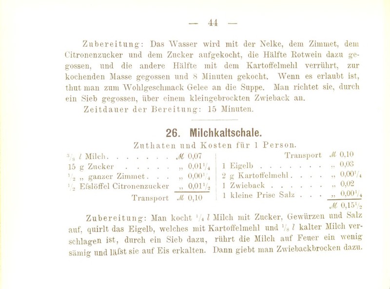 Zubereitung: Das Wasser wird mit der Nelke, dem Zimmet, dem Citronenzucker und dem Zucker aufgekoclit, die Hälfte Rotwein dazu ge- gossen, und die andere Hälfte mit dem Kartoffelmehl verrührt, zur kochenden Masse gegossen und 8 Minuten gekocht. Wenn es erlaubt ist, thut man zum Wohlgeschmack Gelee an die Suppe. Man richtet sie, durch ein Sieb gegossen, Uber einem kleingebrockten Zwieback au. Zeitdauer der Bereitung: 15 Minuten. 26. Milchkaltschale. Zuthaten und Kosten für 1 Person. Ti-iuisport JC 0,10 1 Eigelb •• 0,03 2 g Kartoffelmehl.... „ 0,00'/4 1 Zwieback 0,02 1 kleine Prise Salz . . . „ 0,00'/^ 3,3 l Milcil Jt 0,07 15 g Zucker „ 0,01'/^ ' .j „ ganzer Zimmet. . . „ 0,00' .j ' o Efslöffel Citronenzucker „ 0,01'/., Transport Jl 0,10 JC 0,15','2 Zubereitung: Man kocht ',4 l Milch mit Zucker, Gewürzen und Salz auf, quirlt das Eigelb, welches mit Kartoffelmehl und '/« l kalter Milch ver- schlagen ist, durch ein Sieb dazu, rührt die Milch auf Feuer ein wenig sämi- und läfst sie auf Eis erkalten. Dann giebt man Zwiebackbrocken dazu.