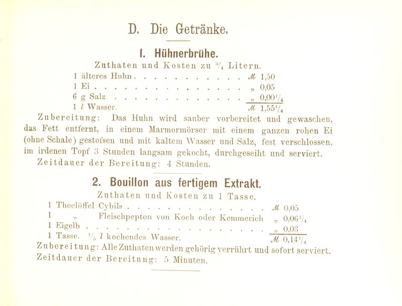 D. Die G-etränke. I. Hühnerbrühe. Zutliateu und Kosten zu % Litern. 1 älteres Huhu JC 1,50 1 Ei „ 0,05 6 g Salz „ 0,00 1 / Wasser. Jt l,55'/4 Zubereitung: Das Huhn wird sauber vorbereitet und gewaschen, das Fett entfernt, in einem Marmormörser mit einem ganzen rohen Ei (ohne Schale) gestofsen und mit kaltem Wasser und Salz, fest verschlossen, im irdenen Topf 3 Stunden laugsam gekocht, durchgeseiht und serviert. Zeitdauer der Bereitung: 4 Stunden. 2. Bouillon aus fertigem Extrakt. Zuthaten und Kosten zu 1 Tasse. 1 Theelöffel Cybils jc 0^05 1 „ Fleischpeptoii von Koch oder Kemmerich „ 0,06Vi 1 E'gelb „ 0.0.3 1 Tasse. '/-, Z kochendes Wasser. 0,14:' Zubereitung: Alle Zuthaten werden gehörig verrülu't und sofort serviert. Zeitdauer der Bereitung: Minuten.