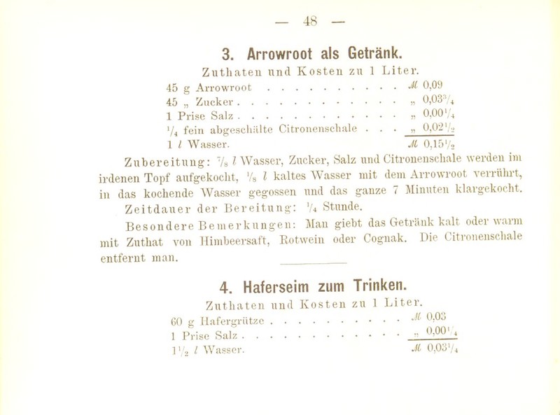 3. Ärrowroot als Getränk. Zutliaten und Kosten zu 1 Liter. 45 g Ärrowroot 0)09 45 „ Zucker „ 0,037* 1 Prise Salz „ 0,00 Vi fein abgeschälte Citronenschale . . . „ 0,02'/-.. 1 l Wasser. JL 0,15',2 Zubereitung: LI Wasser, Zucker, Salz und Citronenschale werden im irdenen Topf aufgekocht, Vs l kaltes Wasser mit dem Ärrowroot verrührt, in das kochende Wasser gegossen und das ganze 7 Minuten klargekocht. Zeitdauer der Bereitung: 'A .Stunde. Be s 0 n d e r e B e m e r k u n g e n: Man giebt das Getränk kalt oder warm mit Zuthat von Himbeersaft, Rotwein oder Cognak. Die Citronenschale entfernt man. 4. Haferseim zum Trinken. Zuthaten und Kosten zu 1 Liter. 60 g Mafergrützc 0,03 1 PHse Salz  ^'00' - 1/ Wasser. 0,03'/4