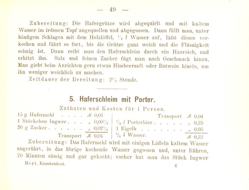 Zubereitung-: Die Hafergrütze wird abgequirlt und mit kaltem Wasser im irdeneu Topf angequollen und abgegossen. Dann füllt man, unter häufigem Schlagen mit dem Holzlöftel, ' 4 l Wasser auf, läfst dieses ver- kochen und fcährt so fort, bis die Grütze ganz weich und die Flüssigkeit seimig ist. Dann reibt man den Haferschleim durch ein Haarsieb, und erhitzt ihn. Salz und feinen Zucker fügt man nach Geschmack hinzu. Man giebt beim Anrichten gern etwas Himbeersaft oder Rotwein hinein, uin ihn weniger weichlich zu machen. Zeitdauer der Bereitung: 'i'/» Stunde. 5. Haferschleim mit Porter. Zuthaten und Kosten für 1 Person. 15 g Hafermehl . . . . M 0,01 Ti ;insport J{ 0,04 1 Stückchen Ingwer . . . „ 0,00'/, '/^ / Porterbier ,. 0,25 30 g Zucker „ 0,02'/, 1 Eigelb „ 0,0o Transport Jt 0,04 V» ^ Wasser. 'jFÖJT' Zubereitung: Das Hafermehl wird mit einigen Löffeln kaltem Wasser angerührt, in das übrige kochende Wasser gegossen und, unter Päihren, 20 Minuten sämig und gar gekocht: vorher hat man das Stück Ingwer Heyl, Krankenkost. i