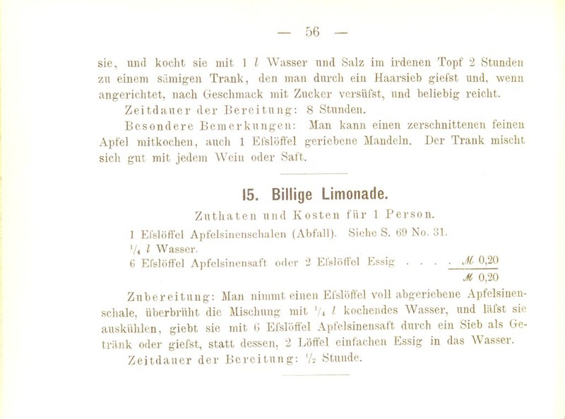 sie, lind koclit sie mit 1 l Wasser und Salz im ii'deneu Topf 2 Stunden zu einem siimig-en Trank, den man durch ein Haarsieb giefst und, wenn angerichtet, nach Geschmack mit Zucker versüfst, und beliebig reicht. Zeitdauer der Bereitung: 8 Stunden. Besondere Bemerkungen: Man kann einen zerschnittenen feineu Apfel mitkochen, auch 1 Eislöftel geriebene Mandeln. Der Trank mischt sich gnt mit jedem Wein oder Saft. 15. Billige Limonade. Zuthaten und Kosten für 1 Person. 1 Efslöffel Apfelsinenschalen (Abfall). Siehe S. 69 No. 31. 74 l Wasser. 6 Elslöffel Apfelsinensaft oder 2 El'slöffel Essig . . . • M 0,20 M 0,20 Zubereitung: Man ninnnt einen Efslöffel voll abgeriebene Apfelsinen- schale, überbrüht die Mischung mit \U l kochendes Wasser, und läfst sie auskülüen, giebt sie mit G Efslöffel Apfelsinensaft durch ein Sieb als Ge- tränk oder giefst, statt dessen, 2 Löffel einfachen Essig in das Wasser. Zeitdauer der Bereitung: 'A Stunde.