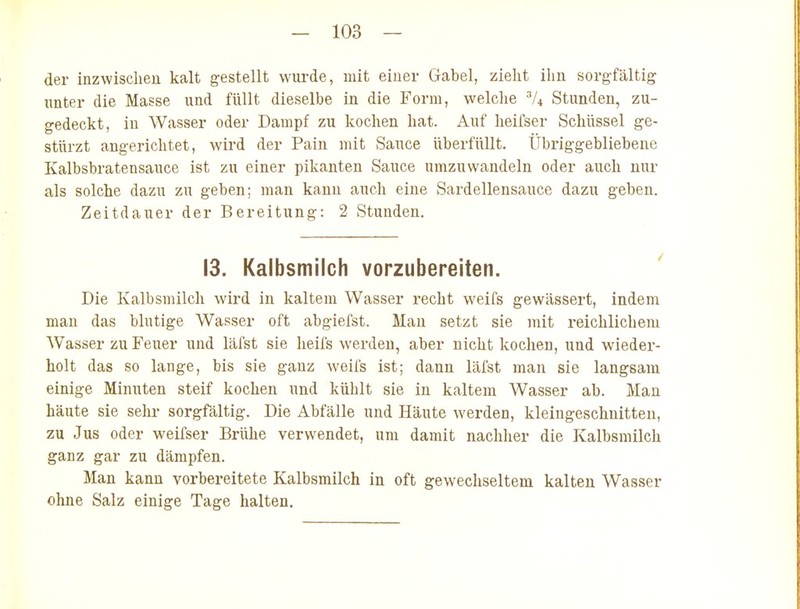 der inzwisclien kalt gestellt wurde, mit eiuer Gabel, zlelit ihn sorgfältig unter die Masse und füllt dieselbe in die Form, vvelclie 7* Stunden, zu- gedeckt, in Wasser oder Dampf zu kochen hat. Auf lieifser Schüssel ge- stürzt angerichtet, wird der Pain mit Sauce überfüllt. Übriggebliebene Kalbsbratensauce ist zu einer pikanten Sauce umzuwandeln oder auch nur als solche dazu zu geben; man kann auch eine Sardellensauce dazu geben. Zeitdauer der Bereitung: 2 Stunden. 13. Kalbsmilch vorzubereiten. Die Kalbsmilch wird in kaltem Wasser recht weifs gewässert, indem man das blutige Wasser oft abgiefst. Man setzt sie mit reichlichem Wasser zu Feuer und läfst sie heifs werden, aber nicht kochen, und wieder- holt das so lange, bis sie ganz weifs ist; dann läfst man sie langsam einige Minuten steif kochen und kühlt sie in kaltem Wasser ab. Man häute sie sehr sorgfältig. Die Abfälle und Häute werden, kleingeschnitten, zu Jus oder weifser Brülie verwendet, um damit nachher die Kalbsmilch ganz gar zu dämpfen. Man kann vorbereitete Kalbsmilch in oft gewechseltem kalten Wasser ohne Salz einige Tage halten.