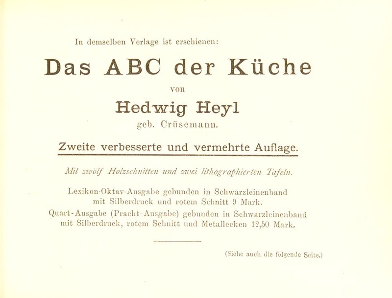 In demselben Verlage ist erschienen: Das ABC der Küche von Hedwig Heyl gel). Crüsemann. Zweite verbesserte und vermehrte Auflage. Mit zwölf Holzschnitten vnd zivei lithographierten Tafeln. Lexikon-Oktav-Aiisgabe gebunden in Scbwarzleinenband mit Silberdruek und rotem Sclmitt 9 Mark. Quart-Ausgabe (Pracht Ausgabe) gebunden in Scbwarzleinenband mit Silberdruck, rotem Schnitt und Metalleckcn 1-2,50 Mark. (Siehe auch die folsentle Seile.)