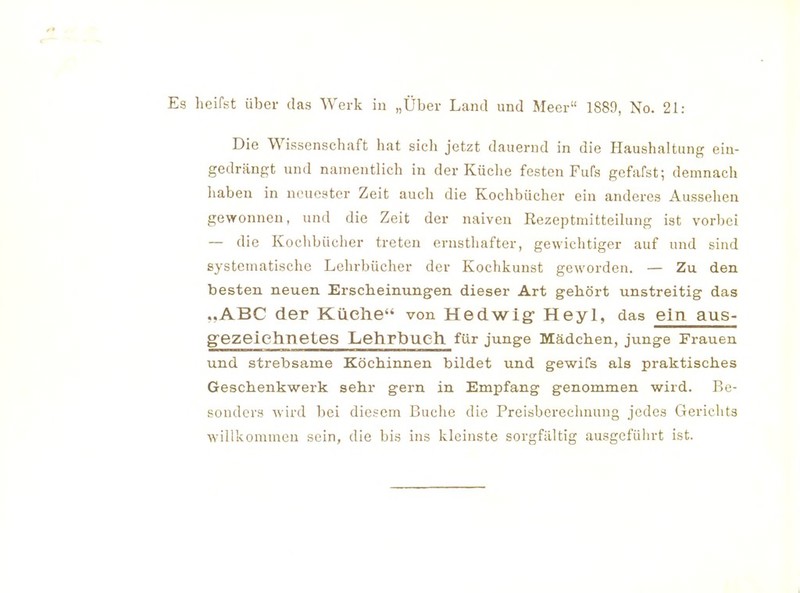 heifst über das Werk in „Über Land und Meer 1889, No. 21: Die Wissenschaft hat sich jetzt dauernd in die Haushaltung ein- gedrängt und namentlich in der Küche festen Fufs gefafst; demnach haben in neuester Zeit auch die Kochbücher ein anderes Aussehen gewonnen, und die Zeit der naiven Rezeptmitteilung ist vorbei — die Kochbücher treten ernsthafter, gewichtiger auf und sind systematische Lehrbücher der Kochkunst geworden. — Zu den besten neuen Erscheinungen dieser Art gehört unstreitig das ..ABC der Küelie von Hedwig- Heyl, das ein aus- gezeichnetes Lehrbuch, für junge Mädchen, junge Frauen und strebsame Köchinnen bildet und gewifs als praktisches Geschenkwerk sehr gern in Empfang genommen wird. Be- sonders wird bei diesem Buche die Preisberecluiung jedes Gericlits willkommen sein, die bis ins kleinste sorgfältig ausgcfülu-t ist.