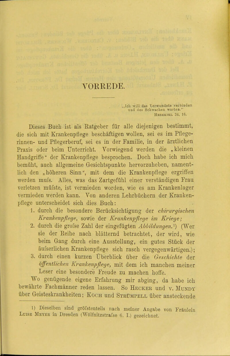 A^OEREDE. „loh will das Verwundete verbinden und des Schwaclien warten. Hesekiel 34, 16. Dieses Buch ist als Eatgeber für alle diejenigen bestimmt, die sich mit Krankenpflege beschäftigen wollen, sei es im Pflege- rinnen- und Pflegerberuf, sei es in der Familie, in der ärztlichen Praxis oder beim Unterricht. Vorwiegend werden die „kleinen Handgriffe der Krankenpflege besprochen. Doch habe ich mich bemüht, auch allgemeine Gesichtspunkte hervorzuheben, nament- lich den „höheren Sinn, mit dem die Krankenpflege ergriffen werden mufs. Alles, was das Zartgefühl einer verständigen Frau verletzen müfste, ist vermieden worden, wie es am Krankenlager vermieden werden kann. Von anderen Lehrbüchern der Kranken- pflege unterscheidet sich dies Buch: 1. durch die besondere Berücksichtigung der chirurgisclmi Krankenpflege, sowie der Krankenpflege im Kriege; 2. durch die grofse Zahl der eingefügten Abbildungen.^) (Wer sie der Reihe nach blätternd betrachtet, der wird, wie beim Gang durch eine Ausstellung, ein gutes Stück der äufserhchen Krankenpflege sich rasch vergegenwärtigen.); 3. durch einen kurzen Überblick über die Geschichte der öffentlichen Krankenpflege, mit dem ich manchen meiner Leser eine besondere Freude zu machen hofie. Wo genügende eigene Erfahrung mir abging, da habe ich bewährte Fachmänner reden lassen. So Hecker und v. Mundy über Geisteskrankheiten; Koch und Strümpell über ansteckende 1) Dieselben sind gröfstenteils nach meiner Angabe von Fräulein Luise Meyer in Dresden (Wölfnitzstrafse 6. I.) gezeichnet.