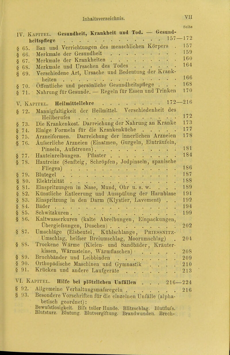 Seite IV. Kapitel. Gesundheit, Krankheit und Tod. — Gesund- heitspflege 157 — 172 § 65. Bau und VerrichtuDgen des menschlichen Körpers . 157 § 66. Merkmale der Gesundheit 159 § 67. Merkmale der Krankheiten 160 § 68. Merkmale und Ursachen des Todes 164 § 69. Verschiedene Art, Ursache und Bedeutung der Krank- heiten 166 §70. Öffentliche und persönliche Gesundheitspflege . . . 168 §71. Nahrung für Gesunde. — Regeln für Essen und Trinken 17 0 V. Kapitel. Heilmittellehre 172—216 § 72. Mannigfaltigkeit der Heilmittel. Verschiedenheit des Heilberufes §73. Die Krankenkost. Darreichung der Nahrung an Kranke 173 §74. Einige Formeln für die Krankenküche 177 § 75. Arzneiformen. Darreichung der innerlichen Arzneien 178 § 76. Äui'serliche Arzneien (Einatmen, Gurgeln, Einträufeln, Pinseln, Aufstreuen) . 181 §77. Haateinreibungen. Pflaster 184 §78. Hautreize (Senfteig, Schröpfen, Jodpinseln, spanische Fliegen) 186 § 79. Blutegel . 187 § 80. Elektrizität 188 §81. Einspritzungen in Nase, Mund, Ohr u. s. w. . . . 189 § 82. Künstliche Entleerung und Ausspülung der Harnblase 191 § 83. Einspritzung in den Darm (Klystier, Lavement) . . 192 § 84. Bäder 194 §85. Schwitzkuren 199 § 86. Kaltwasserkuren (kalte Abreibungen, Einpackungen, Übergiefsungen, Duschen) 202 § 87. Umschläge (Eisbeutel, Kühlschlange, Phiessnitz- Umschlag, beifser Breiumschlag, Moorumschlag) , 204 § SS. Trockene Wärme (Kleien- und Sandbäder, Kräuter- kissen, Wärmsteine, Wärmflaschen) 208 § 89. Bruchbänder und Leibbinden 209 § 90. Orthopädische Maschinen und Gymnastik . . . . 210 §91. Krücken und andere Laufgeräte 213 VI. Kapitel. Hilfe hei plötzlichen Unfällen . . . 216—224 § 92. Allgemeine Verhaltungsmafsregeln 216 § 93. Besondere Vorschriften für die einzelnen Unfälle (alpha- betisch geordnet): Bewufstlosigkeit. Bifs toller Hunde. Blitzschlag. Blutflufs. Blutsturz. Blutung. Blutvergiftung. Brandwunden. Brech-