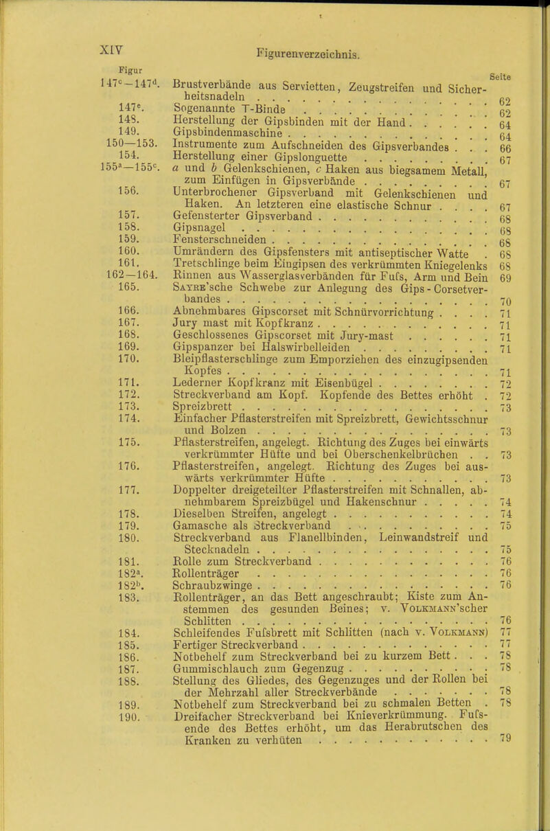 Seite 147c_i47d. Brustverbände aus Servietten, Zeugstreifen und Sicher- heitsnadeln g2 147«. Sogenaunte T-Binde '. 62 148. Herstellung der Gipsbinden mit der Hand. . . .' .' ] 64 149. Gipsbindenmaschine '. *. 64 150—153. Instrumente zum Aufschneiden des Gipsverbandes ! ! ! 66 154. Herstellung einer Gipslonguette 67 155»—155=. a und b Gelenkschienen, 6-Haken aus biegsamem Metall, zum Einfügen in Gipsverbände 67 156. Unterbrochener Gipsverband mit Gelenkschienen und Haken. An letzteren eine elastische Schnur .... 67 157. Gefensterter Gipsverband ! 68 158. Gipsnagel ! ! 68 159. Fensterschneiden . . 68 160. Umrändern des Gipsfensters mit antiseptischer Watte' *. 68 161. Tretschlinge beim Eingipsen des verkrümmten Kniegelenks 68 162—164. Rinnen aus Wasserglasverbänden für Fufs, Arm und Bein 69 165. SAYßB'sche Schwebe zur Anlegung des Gips - Corsetver- bandes 70 166. Abnehmbares Gipscorset mit Schnürvorrichtung . ... 71 167. Jury mast mit Kopf kranz 71 168. Geschlossenes Gipscorset mit Jury-mast 71 169. Gipspanzer bei Halswirbelleiden 71 170. BleipflasterschÜDge zum Emporziehen des einzugipsenden Kopfes 71 171. Lederner Kopf kränz mit Eisenbügel 72 172. Streckverband am Kopf. Kopfende des Bettes erhöht . 72 173. Spreizbrett 73 174. Einfacher Pflasterstreifen mit Spreizbrett, Gewichtsschnur und Bolzen 73 175. Pfiasterstreifen, angelegt. Richtung des Zuges bei einwärts verkrümmter Hüfte und bei Oberschenkelbrüchen . . 73 176. Pflasterstreifen, angelegt. Richtung des Zuges bei aus- wärts verkrümmter Hüfte 73 177. Doppelter dreigeteilter Pflasterstreifen mit Schnallen, ab- nehmbarem Spreizbügel und Hakenschnur 74 178. Dieselben Streifen, angelegt 74 179. Gamasche als Streckverband 75 180. Streckverband aus Flanellbinden, Leinwandstreif und Stecknadeln 75 181. Rolle zum Streckverband 76 182». Rollenträger 76 182''. Schraubzwinge 76 183. Rollenträger, an das Bett angeschraubt; Kiste zum An- stemmen des gesunden Beines; v. VoLKMANN'scher Schlitten 76 184. Schleifendes Fufsbrett mit Schlitten (nach v. Volkmann) 77 185. Fertiger Streckverband 77 186. Notbehelf zum Streckverband bei zu kurzem Bett... 78 187. Gummischlauch zum Gegenzug 78 188. Stellung des Gliedes, des Gegenzuges und der Rollen bei der Mehrzahl aller Streckverbände 78 189. Notbehelf zum Streckverband bei zu schmalen Betten . 78 190. Dreifacher Streckverband bei Knieverkrümmung. Fufs- ende des Bettes erhöht, um das Herabrutschen des