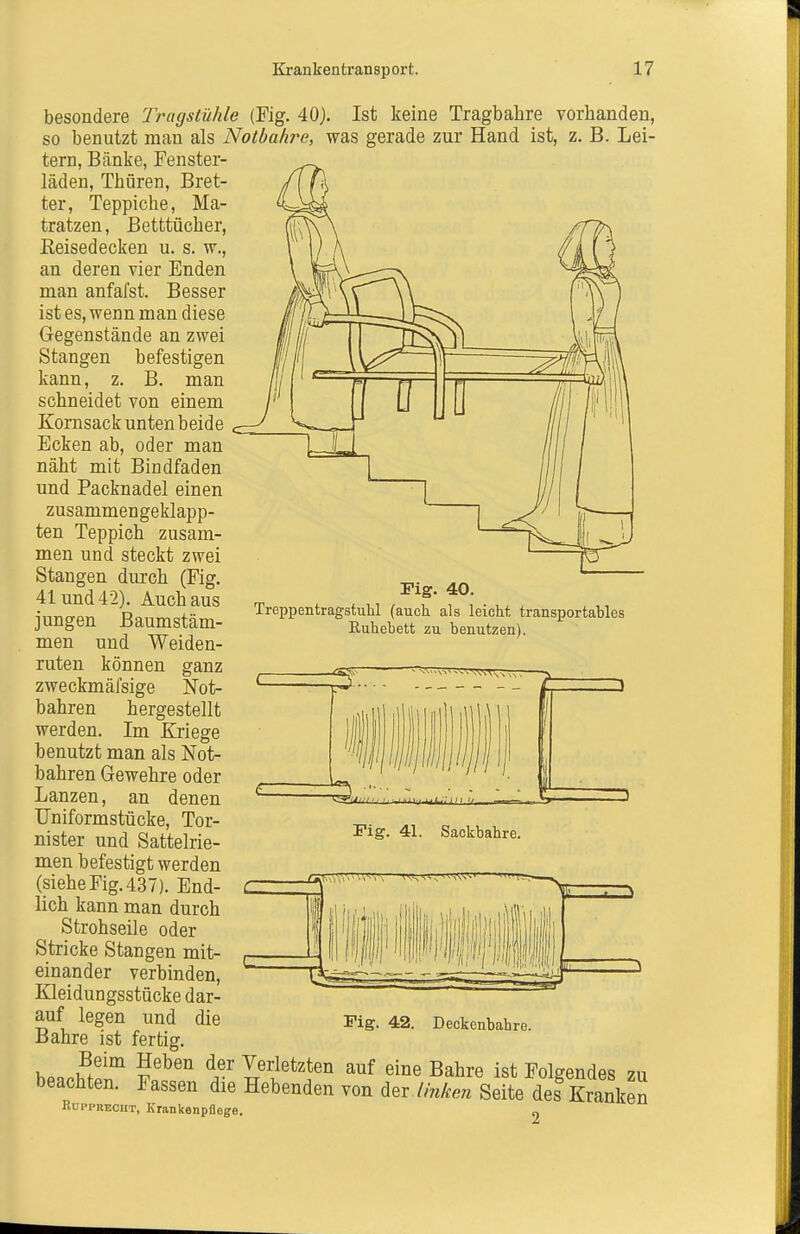 besondere Tragstühle (Fig. 40). Ist keine Tragbahre vorhanden, so benutzt man als Notbah7'e, was gerade zur Hand ist, z. B. Lei- tern, Bänke, Fenster- läden, Thüren, Bret- ter, Teppiche, Ma- tratzen, Betttücher, Keisedecken u. s. w., an deren vier Enden man anfafst. Besser ist es, wenn man diese Gegenstände an zwei Stangen befestigen kann, z. B. man schneidet von einem Kornsack unten beide Ecken ab, oder man näht mit Bindfaden und Packnadel einen zusammengeklapp- ten Teppich zusam- men und steckt zwei Stangen durch (Fig. 41 und 42). Auch aus jungen Baumstäm- men und Weiden- ruten können ganz zweckmäfsige Not- bahren hergestellt werden. Im Kriege benutzt man als Not- bahren Gewehre oder Lanzen, an denen TJniformstücke, Tor- nister und Sattelrie- men befestigt werden (siehe Fig. 437). End- lich kann man durch Strohseile oder Stricke Stangen mit- einander verbinden, Kleidungsstücke dar- auf legen und die Bahre ist fertig Fig. 40. TreppentragstuU (aucli als leicht transportables Ruhebett zu benutzen). Fig. 41. Sackbahre. Fig. 42. Deckenbahre. Beim Heben der Verletzten auf eine Bahre ist Folgendes 711 beachten. Fassen die Hebenden von der Unken Seite des Sken RuppBECHT, Krankenpflege. „