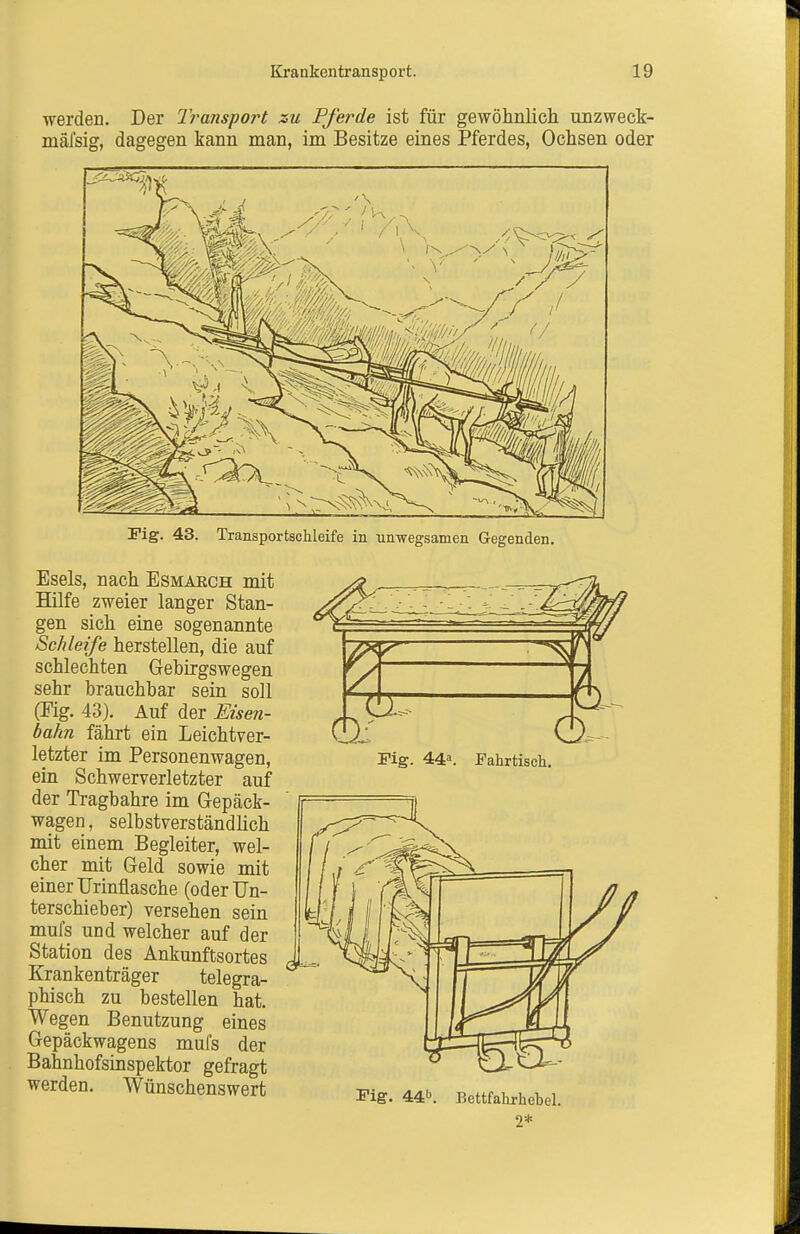 werden. Der Iransport zu Pferde ist für gewöhnlich unzweck- mälsig, dagegen kann man, im Besitze eines Pferdes, Ochsen oder Fig. 43. Transportachleife in unwegsamen Gegenden. Esels, nach Esmaech mit Hilfe zweier langer Stan- gen sich eine sogenannte Schleife herstellen, die auf schlechten Gebirgswegen sehr brauchbar sein soll (Mg. 43). Auf der Eisen- bahn fährt ein Leichtver- letzter im Personenwagen, ein Schwerverletzter auf der Tragbahre im Gepäck- wagen , selbstverständlich mit einem Begleiter, wel- cher mit Geld sowie mit einer Urinflasche (oderUn- terschieber) versehen sein mufs und welcher auf der Station des Ankunftsortes Krankenträger telegra- phisch zu bestellen hat. Wegen Benutzung eines Gepäckwagens mufs der Bahnhofsinspektor gefragt werden. Wünschenswert Fig. 44. Fahrtisch. Fig. 441^ Bettfalirhebel. 2*