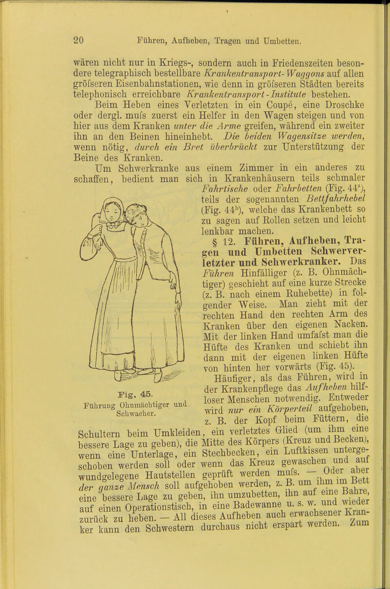 wären nicht nur in Kriegs-, sondern auch in Friedenszeiten beson- dere telegraphisch bestellbare Krankentransport- Waggons auf allen gröfseren Eisenbahnstationen, wie denn in gröfseren Städten bereits telephonisch erreichbare Krankejitransport-Institute bestehen. Beim Heben eines Verletzten in ein Coupe, eine Droschke oder dergl. mul's zuerst ein Helfer in den Wagen steigen und von hier aus dem Kranken unter die Arme greifen, während ein zweiter ihn an den Beinen hineinhebt. Die beiden Wagensitze werden, wenn nötig, durch ein Bre.t überbrückt zur Unterstützung der Beine des Kranken. Um Schwerkranke aus einem Zimmer in ein anderes zu schaffen, bedient man sich in Krankenhäusern teils schmaler Fahrtische oder Fahrbetten (Fig. 44), teils der sogenannten Bettjahrhebel (Fig. 44^), welche das Krankenbett so zu sagen auf Rollen setzen und leicht lenkbar machen. § 12. Führen, Aufheben, Tra- gen und Umbetten Schwerver- letzter und Schwerkranker. Das Führen Hinfälliger (z. B. Ohnmäch- tiger) geschieht auf eine kurze Strecke (z. B. nach einem Ruhebette) in fol- gender Weise. Man zieht mit der rechten Hand den rechten Arm des Kranken über den eigenen Nacken. Mit der linken Hand umfafst man die Hüfte des Kranken und schiebt ihn dann mit der eigenen linken Hüfte von hinten her vorwärts (Fig. 45). Häufiger, als das Führen, wird in der Krankenpflege das Aufheben hilf- loser Menschen notwendig. Entweder wird 7iur ein Körperteil aufgehoben, z. B. der Kopf beim Füttern, die Schultern beim Umkleiden, ein verletztes Gh^d (um ihm eine bessere Lage zu geben), die Mitte des Körpers (Kreuz und Becken), wenn eine Unterlage, ein Stechbecken, ein Luftkissen unterge- schoben werden soll oder wenn das Kreuz g^^schen und aut wundgelegene Hautstellen geprüft werden muls. — öder aoer der oLt Mensch soll aufgehoben werden, z.B. ihm im Bett eLe'bessere Lage zu gebeX ihn umzubetten ihn auf eine Bahre auf einen Operationstisch, in eine Badewanne u. s. ™^ zurück zu heben. - All dieses Aufheben auch erwachsener Kran- Ter kann den Schwestern durchaus nicht erspart werden. Zum rig. 45. Führung Ohnmächtiger und Schwacher.