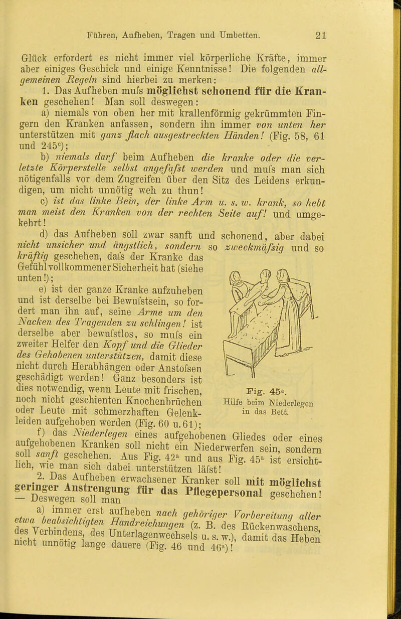 Glück erfordert es nicht immer viel körperliche Kräfte, immer aber einiges Geschick und einige Kenntnisse! Die folgenden all- gemeinen Regehi sind hierbei zu merken: 1. Das Aufheben mufs möglichst schonend für die Kran- ken geschehen! Man soll deswegen: a) niemals von oben her mit krallenförmig gekrümmten Fin- gern den Kranken anfassen, sondern ihn immer von unten her unterstützen mit gans flach ausgestreckten Händen l (Fig. 58, 61 und 245'=); b) niemals darf beim Aufheben die kranke oder die ver- letzte Körperstelle selbst angefafst werden und mufs man sich nötigenfalls vor dem Zugreifen über den Sitz des Leidens erkun- digen, um nicht unnötig weh zu thun! c) ist das linke Bein, der linke Arm u. s. w. krank, so hebt man meist den Kranken von der rechten Seite auf! und umge- kehrt ! d) das Aufheben soll zwar sanft und schonend, aber dabei nicht unsicher und ängstlich, sondern so zweckmäfsig und so kräftig geschehen, dafs der Kranke das Gefühl vollkommener Sicherheit hat (siehe unten!); e) ist der ganze Kranke aufzuheben und ist derselbe bei Bewufstsein, so for- dert man ihn auf, seine Arme um den Nacken des Tragenden zu schlingen! ist derselbe aber bewufstlos, so mufs ein zweiter Helfer den Kopf und die Glieder des Gehobenen unterstützen, damit diese nicht durch Herabhängen oder Anstofsen geschädigt werden! Ganz besonders ist dies notwendig, wenn Leute mit frischen, noch nicht geschienten Knochenbrüchen oder Leute mit schmerzhaften Gelenk- leiden aufgehoben werden (Fig. 60 u.61); a, f ^i^derkgen eines aufgehobenen Gliedes oder eines aufgehobenen Kranken soll nicht ein Niederwerfen sein, sondern soll savjt geschehen. Aus Fig. 42^ und aus Fig. 45=^ ist ersicht- lich, wie man sich dabei unterstützen läfst! 2. Das Aufheben erwachsener Kranker soll mit möfflichst a) immer erst aufheben nach gehöriger VorbereÜnna aller SVertoÄ:: ifRückenwafchl^s^ ües yerbindens, des Unterlageuwechsels u.s.w.), damit das Heben nicht unnötig lange dauere (Fig. 46 und 46'^)! Fig. 45«. Hilfe beim Niederlegen in das Bett.