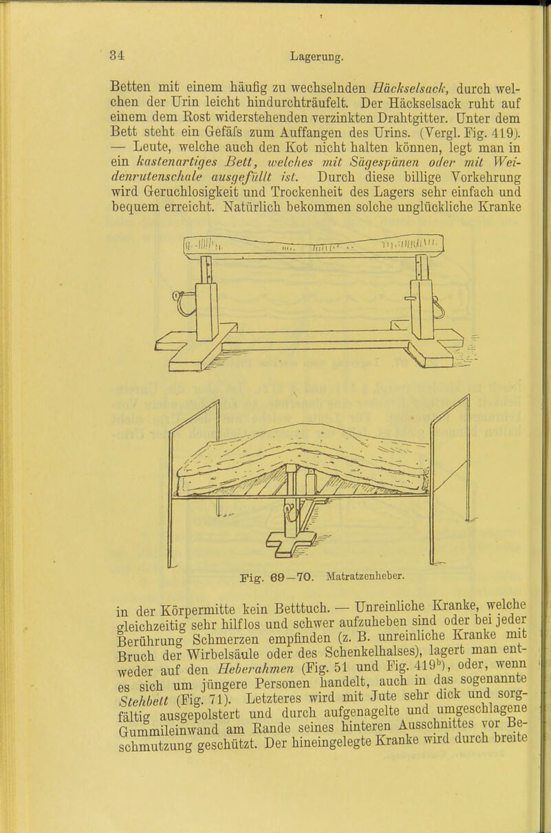 Betten mit einem häufig zu wechselnden Häckselsack, durch wel- chen der Urin leicht hindurchträufelt. Der Häckselsack ruht auf einem dem Rost widerstehenden verzinkten Drahtgitter. Unter dem Bett steht ein Gefäfs zum Auffangen des Urins. (Vergl. Fig. 419). — Leute, welche auch den Kot nicht halten können, legt man in ein kastenartiges Bett, loelclies mit Sägespänen oder mit Wei- denrutensclinle ausgefüllt ist. Durch diese billige Vorkehrung wird Geruchlosigkeit und Trockenheit des Lagers sehr einfach und bequem erreicht. Natürlich bekommen solche unglückliche Kranke Fig. 69—70. Matratzenheber. in der Körpermitte kein Betttuch. — Unreinliche Kranke, welche gleichzeitig sehr hilflos und schwer aufzuheben smd oder bei jeder Berührung Schmerzen empfinden (z. B. unreinliche Kranke mit Bruch der Wirbelsäule oder des Schenkelhalses), lagert man ent- weder auf den Heberahmen (Fig. 51 und Fig. 419>^), oder, wenn es sich um jüngere Personen handelt, auch in das sogenannte Stekbett (Fig. 71). Letzteres wird mit Jute sehr dick und sorg- fältig ausgepolstert und durch aufgenagelte und umgeschlagene Gummileinwand am Bande seines hinteren Ausschnittes vor Be- schmutzung geschützt. Der hineingelegte Kranke wird durch breite