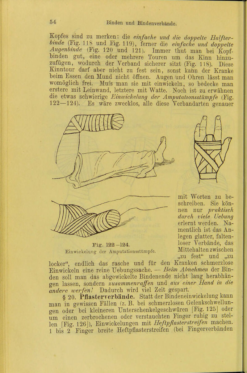 Kopfes sind zu merken: die einfache und die doppelte Ealfter- binde (Fig. 118 und Fig. 119), ferner die einfache und doppelte Augenbinde (Fig. 120 und 121). Immer thut man bei Kopf- binden gut, eine oder mehrere Touren um das Kinn hinzu- zufügen, wodurch der Verband sicherer sitzt (Fig. 118). Diese Kinntour darf aber nicht zu fest sein, sonst kann der Kranke beim Essen den Mund nicht öffnen. Augen und Ohren lässt man womöglich frei. Mufs man sie mit einwickeln, so bedecke man erstere mit Leinwand, letztere mit Watte. Noch ist zu erwähnen die etwas schwierige Einwickelung der Amputaiionsstümpfe (Fig. 122—124). Es wäre zwecklos, alle diese Verbandarten genauer Fig. 122-124. Einwickelung der Amputationsstümpfe. mit Worten zu be- schreiben. Sie kön- nen nur p?'aktisch durch viele Uebung erlernt werden. Na- mentlich ist das An- legen glatter, falten- loser Verbände, das Mittehalten zwischen fest und ,zu zu locker, endlich das rasche und für den Kranken schmerzlose Einwickeln eine reine Uebungssache. — Beim Ahnehmen der Bin- den soll man das abgewickelte Bindenende nicht lang herabhän- gen lassen, sondern zusammenraffen und aus einer Hand in die andere werfenl Dadurch wird viel Zeit gespart. § 20. Pflasterverbände. Statt der Bindeneinwickelung kann man in gewissen Fällen (z. B. bei schmerzlosen Gelenkschwellun- gen oder bei kleineren Unterschenkelgeschwüren [Fig. 125j oder um einen zerbrochenen oder verstauchten Finger ruhig zu stel- len [Fig. 126J), Ein Wickelungen mit Heftpflaster streifen machen. 1 bis 2 Finger breite Heftpflasterstreifen (bei Fingerverbänden