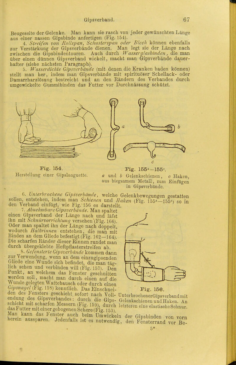 Beugeseite der Gelenke. Man kann sie rasch von jeder gewünschten Länge aus einer nassen Gipsbinde anfertigen (Fig. 154). 4. Streifen von Rollspan, Schusterspan oder Blech können ebenfalls zur Verstärkung der Gipsverbände dienen. Man legt sie der Länge nach zwischen die Gipsbindentouren. Auch durch Wasserglasbinden, die man über einen dünnen Gipsverband wickelt, macht man Gipsverbände dauer- hafter (siehe nächsten Paragraph). 5. Wasserdichte Gipsverbande (mit denen die Kranken baden können) stellt man her, indem man Gipsverbände mit spirituöser Schellack- oder Damarrharzlösung bestreicht und an den Rändern des Verbandes durch umgewickelte Gummibinden das Futter vor Durchnässung schützt. Fig- 154. . Fig. löSo—lös-:. Herstellung einer Gipslonguette. a und b Gelenkschienen, e Haken, aus biegsamem Metall, zum Einfügen in Gipsverbände. 6. Unierbrochene Gipsverbätide, welche Gelenkbewegungen gestatten sollen, entstehen, indem man Schienen und Haken (Fio- 155—155C) so in den Verband einfügt, wie Fig. 156 es darstellt. 7. Abiehmbare Gipsverbände. Man spaltet einen Gipsverband der Länge nach und läfst ihn mit Schnürvorrichlung versehen'{Fig. 166). Oder man spaltet ihn der Länge nach doppelt, wodurch Halbrinnen entstehen, die man mit Binden an dem Gliede befestigt (Fig. 162—164). Die scharfen Ränder dieser Rinnen rundet man durch übergeklebte Heftpflasterstreifen ab. 8. Gel'ensterle Gipsverbände kommen dann zur Verwendung, wenn an dem einzugipsenden Gliede eine Wunde sich befindet, die man täg- lich sehen und verbinden will (Fig. 157). Den Punkt, an welchem das Fenster geschnitten werden soll, macht man durch einen auf die Wunde gelegten Wattebausch oder durch einen Gipsnagel (Fig. 158) kenntlich. Das Einschnei- den des Fensters geschieht sofort nach Voll- endung des Gipsverbandes: durch die Gips- schicht mit scharfen Messern (Fig. 159), durch das Futter mit einer gebogenen Schere (Fig 153) Alan kann das Fenster auch beim Umwickeln der Gipsbinden von vorn herein aussparen. Jedenfalls ist es notwendig, den Äerrand ?or Be- 5* Fig. 156. ünterbrochenerGipsverband mit Gelenkschieneu und Haken. An letzteren eine elastische Schnur.