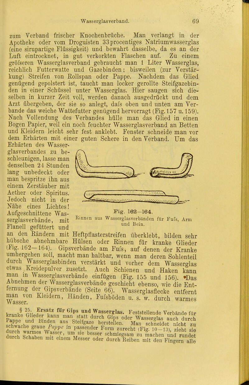 zum Verband frischer Knochenbrüche. Man verlangt in der Apotheke oder vom Droguisten 33procentiges Natrium Wasserglas (eine sirupartige Flüssigkeit) und bewahrt dasselbe, da es an der Luft eintrocknet, in gut verkorkten Flaschen auf. Zu einem gröfseren Wasserglasverband gebraucht man 1 Liter Wasserglas, reichlich Futterwatte und Gazebinden; bisweilen (zur Verstär- kung) Streifen von Rollspan oder Pappe, Nachdem das Glied genügend gepolstert ist, taucht man locker gerollte Steifgazebin- den in einer Schüssel unter Wasserglas. Hier saugen sich die- selben in kurzer Zeit voll, werden danach ausgedrückt und dem Arzt übergeben, der sie so anlegt, dafs oben und unten am Ver- bände das weiche Wattefutter genügend hervorragt (Fig. 157 u. 159). Nach Vollendung des Verbandes hülle man das Glied in einen Bogen Papier, weil ein noch feuchter Wasserglasverband an Betten und Kleidern leicht sehr fest anklebt. Fenster schneide man vor dem Erhärten mit einer guten Schere in den Verband. Um das Erhärten des Wasser- glasverbandes zu be- schleunigen, lasse man denselben 24 Stunden lang unbedeckt oder man bespritze ihn aus einem Zerstäuber mit Aether oder Spiritus. Jedoch nicht in der Nähe eines Lichtes! Aufgeschnittene Was- serglasverbände , mit Flanell gefüttert und an den Rändern mit Heftpflasterstreifen überklebt, bilden sehr hübsche abnehmbare Hülsen oder Rinnen für kranke Glieder (Fig. 162—164). Gipsverbände am Fufs, auf denen der Kranke umhergehen soll, macht man haltbar, wenn man deren Sohlenteil durch Wasserglasbinden verstärkt und vorher dem Wasserglas etwas Kreidepulver zusetzt. Auch Schienen und Haken kann man m Wasserglasverbände einfügen (Fig. 155 und 156). ♦Das Abnehmen der Wasserglasverbände geschieht ebenso, wie die Ent- fernung der Gipsverbände (Seite 66). Wasserglasflecke entfernt Wasser'' bänden, Fufsböden u. s. w. durch warmes kranlÄ PHp^r^ll^ ^^^ (^ips und Wasserglas. Feststellende Verbände für kranke Glieder kann man statt durch Gips oder Wasserglas auch durch Pappe und Binden aus Steifgaze herstellen. Man schneidet nicht zu schwache grme Pappe in passender Form zurecbt (Fig 10-13) zieht sie durch warmes Wasser, um sie besser schmiegsam zu äachen i ml rundifc durch Schaben mit einem Messer oder durch Reiben mT den F n^ern alle Fig. 162—164. Rinnen aus Wasserglasverbänden für Fufs, Arm und Bein.