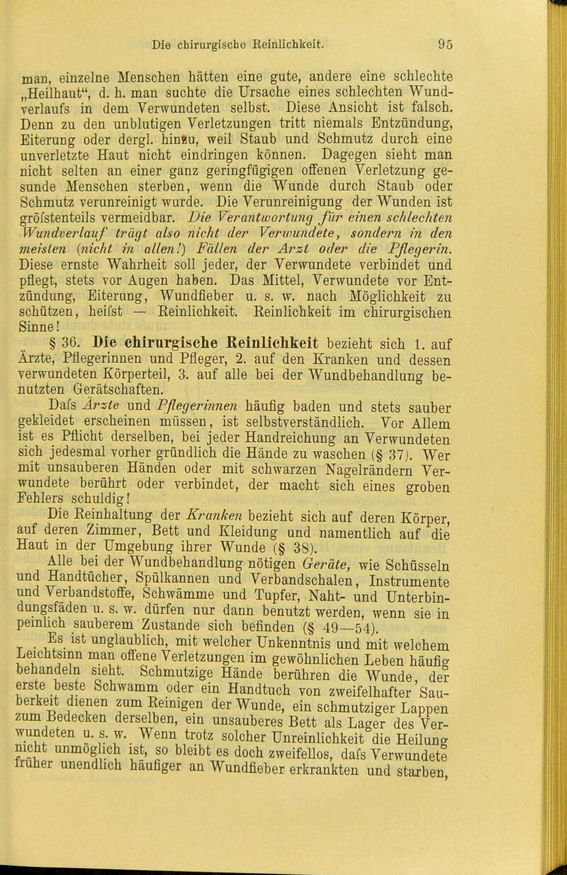 man, einzelne Menschen hätten eine gute, andere eine schlechte „Heilhaut, d. h. man suchte die Ursache eines schlechten Wund- verlaufs in dem Verwundeten selbst. Diese Ansicht ist falsch. Denn zu den unblutigen Verletzungen tritt niemals Entzündung, Eiterung oder dergl. hinfeu, weil Staub und Schmutz durch eine unverletzte Haut nicht eindringen können. Dagegen sieht man nicht selten an einer ganz geringfügigen offenen Verletzung ge- sunde Menschen sterben, wenn die Wunde durch Staub oder Schmutz verunreinigt wurde. Die Verunreinigung der Wunden ist gröfstenteils vermeidbar. Die VerantwoiHiing für einen schlechten Wu7idverlauf trägt also nicht der Verioundete, sondern in den meisten (nicht in allen!) Fällen der Arzt oder die Pßegerin. Diese ernste Wahrheit soll jeder, der Verwundete verbindet und pflegt, stets vor Augen haben. Das Mittel, Verwundete vor Ent- zündung, Eiterung, Wundfieber u. s. w, nach Möglichkeit zu schützen, heilst — Eeinlichkeit. Eeinlichkeit im chirurgischen Sinne! § 36. Die chirurgische Reinlichkeit bezieht sich 1. auf Ärzte, Pflegerinnen und Pfleger, 2. auf den Kranken und dessen verwundeten Körperteil, 3. auf alle bei der Wundbehandlung be- nutzten Gerätschaften. Dafs Ärzte und Pflegerinnen häufig baden und stets sauber gekleidet erscheinen müssen, ist selbstverständlich. Vor Allem ist es Pflicht derselben, bei jeder Handreichung an Verwundeten sich jedesmal vorher gründlich die Hände zu waschen (§ 37). Wer mit unsauberen Händen oder mit schwarzen Nagelrändern Ver- wundete berührt oder verbindet, der macht sich eines groben Fehlers schuldig! Die Eeinhaltung der Kranken bezieht sich auf deren Körper, auf deren Zimmer, Bett und Kleidung und namentlich auf die Haut in der Umgebung ihrer Wunde (§ 38). Alle bei der Wundbehandlung nötigen Geräte, wie Schüsseln und Handtücher, Spülkannen und Verbandschalen, Instrumente und Verbandstoffe, Schwämme und Tupfer, Naht- und Unterbin- dungsfäden u. s. w. dürfen nur dann benutzt werden, wenn sie in pemlich sauberem Zustande sich befinden (§ 49—54). _ Es ist unglaublich, mit welcher Unkenntnis und mit welchem Leichtsinn man ofi-ene Verletzungen im gewöhnlichen Leben häufig behandeln sieht. Schmutzige Hände berühren die Wunde der ers e beste Schwamm oder ein Handtuch von zweifelhafter Sau- berkeit dienen zum Eeinigen der Wunde, ein schmutziger Lappen zum Bedecken derselben, ein unsauberes Bett als Lager des Ver- wundeten u. s. w. Wenn trotz solcher Unreinlichkeit die Heilung nicht unmog ich ist, so bleibt es doch zweifeUos, dafs Verwundete iraher unendlich häufiger an Wundfieber erkrankten und staxben