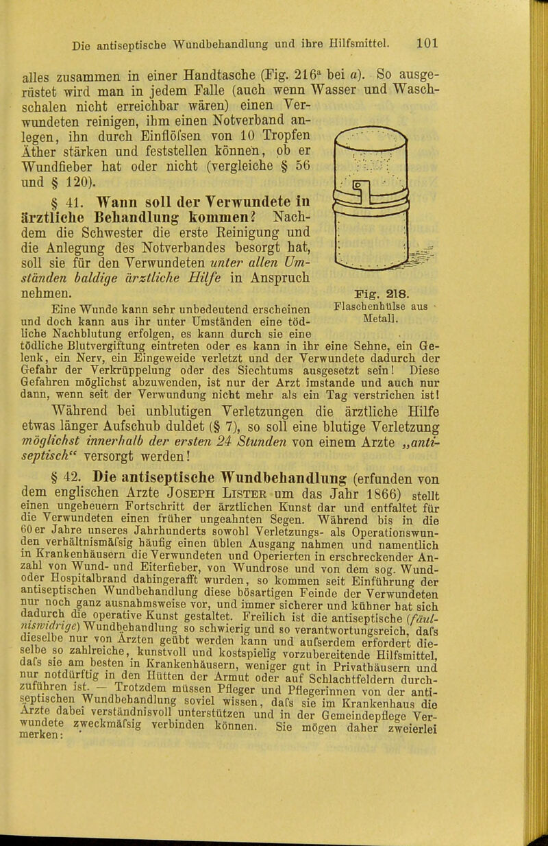 Die antiseptische Wundbehandlung und ihre Hilfsmittel. Fig. 218. FlaschenhUlse aus Metall. alles zusammen in einer Handtasche (Fig. 216'' bei a). So ausge- rüstet wird man in jedem Falle (auch wenn Wasser und Wasch- schalen nicht erreichbar wären) einen Ver- wundeten reinigen, ihm einen Notverband an- legen, ihn durch Einflöfsen von 10 Tropfen Äther stärken und feststellen können, ob er Wundfieber hat oder nicht (vergleiche § 56 und § 120). § 41. Wann soll der Verwundete in ärztlielie Behandlung kommen? Nach- dem die Schwester die erste Reinigung und die Anlegung des Notverbandes besorgt hat, soll sie für den Verwundeten unter allen Um- ständen baldige ärztliche Hilfe in Anspruch nehmen. Eine Wunde kann sehr unbedeutend erscheinen und doch kann aus ihr unter Umständen eine töd- liche Nachblutung erfolgen, es kann durch sie eine tödliche Blutvergiftung eintreten oder es kann in ihr eine Sehne, ein Ge- lenk, ein Nerv, ein Eingeweide verletzt und der Verwundete dadurch der Gefahr der Verkrüppelung oder des Siechtums ausgesetzt sein! Diese Gefahren möglichst abzuwenden, ist nur der Arzt imstande und auch nur dann, wenn seit der Verwundung nicht mehr als ein Tag verstrichen istl Während bei unblutigen Verletzungen die ärztliche Hilfe etwas länger Aufschub duldet (§ 7), so soll eine blutige Verletzung möglichst innerhalb der ersten 24- Stunden von einem Arzte „anti- septisch versorgt werden! § 42. Bie antiseptische Wundbehandlung (erfunden von dem englischen Arzte Joseph Lister um das Jahr 1866) stellt einen Ungeheuern Fortschritt der ärztlichen Kunst dar und entfaltet für die Verwundeten einen früher ungeahnten Segen. Während bis in die 60 er Jahre unseres Jahrhunderts sowohl Verletzungs- als Operationswun- den verhältnismäfsig häufig einen üblen Ausgang nahmen und namentlich m Krankenhäusern die Verwundeten und Operierten in erschreckender An- zahl von Wund- und Eiterfieber, von Wundrose und von dem sog. Wund- oder Hospitalbrand dahingerafft wurden, so kommen seit Einführung der antiseptischen Wundbehandlung diese bösartigen Feinde der Verwundeten nur noch ganz ausnahmsweise vor, und immer sicherer und kühner hat sich dadurch die operative Kunst gestaltet. Freilich ist die antiseptische (fäul- mstvtarige) Wundbehandlung so schwierig und so verantwortungsreich, dafs dieselbe nur von Ärzten geübt werden kann und aufserdem erfordert die- selbe so zahlreiche, kunstvoll und kostspielig vorzubereitende Hilfsmittel, dals sie am besten in Krankenhäusern, weniger gut in Privathäusern und nur notdurftig m den Hütten der Armut oder auf Schlachtfeldern durch- zufuhren ist. - Trotzdem müssen Pfleger und Pflegerinnen von der anti- s^ptischen Wundbehandlung soviel wissen, dafs sie im Krankenhaus die Arzte dabei verständnisvoll unterstützen und in der Gemeindepflege Ver- wundete zweckmäfsig verbinden können. Sie mögen daher zweierlei