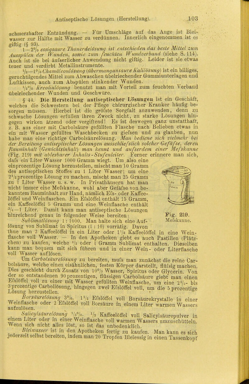 schmerzhafter Entzündung. — Für Umschläge auf das Auge ist Blei- wasser zur Hälfte mit Wasser zu verdünnen. Innerlich eingenommen ist es giftig (§ 93).  l_2<»/o essigsaure Thonerdeiösunt/ ist entschieden das beste Mittel zum Ausspülen der tVunden, sowie zum feuchten Wundverband (siehe S. 114). Auch ist sie bei äufserlicher Anwendung nicht giftig. Leider ist sie etwas teuer und verdirbt Metallinstrumente. Yo_to/o Chamuleonlösung (übermangansaure Ralilösung) ist ein billiges, geruchtilgendes Mittel zum Abwaschen übelriechender Gummiunterlagen und Luftkissen, auch zum Abspülen stinkender Wunden. '/2/o Kreolinlösung benutzt man mit Vorteil zum feuchten Verband übelriechender Wunden und Geschwüre. § \A. Die Herstellung antiseptischer Lösungeu ist ein Geschäft, welches die Schwestern bei der Pflege chirurgischer Kranker häufig be- sorgen müssen. Hierbei ist die gröfste Sorgfalt anzuwenden, denn zu schwache Lösungen erfüllen ihren Zweck nicht, zu starke Lösungen hin- gegen wirken ätzend oder vergiftend! Es ist deswegen ganz unstatthaft, z. B. aus einer mit Carbolsäure gefüllten Flasche nach Belieben etwas in ein mit Wasser gefülltes Waschbecken zu giefsen und zu glauben, nun habe man eine richtige Carbolsäurelösung. Man bediene sich vielmehr bei der Bereitung antiseptischer Lösungen ausschlief stich solcher Gefäße, deren Ratminhalt (Qemichlsinhall) man kennt und aufserdem einer Mefskanne (Fig. 219) mit ablesbarer Inhalts - Stufenleiter. Ferner erinnere man sich, dafs ein Liter Wasser 1000 Gramm wiegt. Um also eine einprozentige Lösung herzustellen, mischt man 10 Gramm des antiseptischen Stoffes zu 1 Liter Wasser; um eine 2'/2prozentige Lösung zu machen, mischt man 25 Gramm zu 1 Liter Wasser u. s. w. In Privathäusern hat man nicht immer eine Mefskanne, wohl aber Gefäfse von be- kanntem Rauminhalt zur Hand, nämlich Efs- oder Kaffee- löffel und Weinflaschen. Ein Efslöfifel enthält 15 Gramm, ein Kaffeelöffel 5 Gramm und eine Weinflasche enthält ^/4 —1 Liter. Damit kann man antiseptische Lösungen hinreichend genau in folgender Weise bereiten: I'ig- 219. Sublimatlösung 1: 1000. Man halte sich eine Auf- Mefskanne. lösung von Sublimat in Spiritus (1 : 10) vorrätig. Davon thue man 2 Kaffeelöffel in ein Liter oder r/2 Kaffeelöffel in eine Wein- flasche voll Wasser. — In den Apotheken giebt es auch Pastillen (Plätz- chen) zu kaufen, welche V2 oder l Gramm Sublimat enthalten. Dieselben kann man bequem mit sich führen und in einer Wein- oder Literflasche voll Wasser auflösen. Um Carbolsäurelösung zu bereiten, mufs man zunächst die reine Car- bolsäure, welche einen eisähnlichen, festen Körper darstellt, flüfsig machen. Dies geschieht durch Zusatz von lü7o Wasser, Spiritus oder Glycerin. Von ^Lf% 90 prozentigen, flüssigen Carbolsäure giebt man einen Efsloäel voll zu einer mit Wasser gefüllten Weinflasche, um eine 2'/-.- bis 3prozentige Carbollösung, hingegen zwei Efslöffel voll, um die öprozentiffe Lösung herzustellen. • ° . Borsäurelösung i'^jo. IV2 Efslöffel voll Borsäurekrystalle in einer Weinflasche oder 2 Efslöffel voll Borsäure in einem Liter warmen Wassers aufzulösen. _ Salicylsäurelösung Vfjo. 1/2 Kaffeelöffel voll Salicylsäurepulver in einem Liter oder m einer Weinflasche voll warmen Wassers umzuschüttein. Wenn sich nicht alles löst, so ist das unbedenklich. • 1 ^.''f ist in den Apotheken fertig zu kaufen. Man kann es sich jederzeit selbst bereiten, indem man 20 Tropfen Bleiessig in einen Tassenkopf