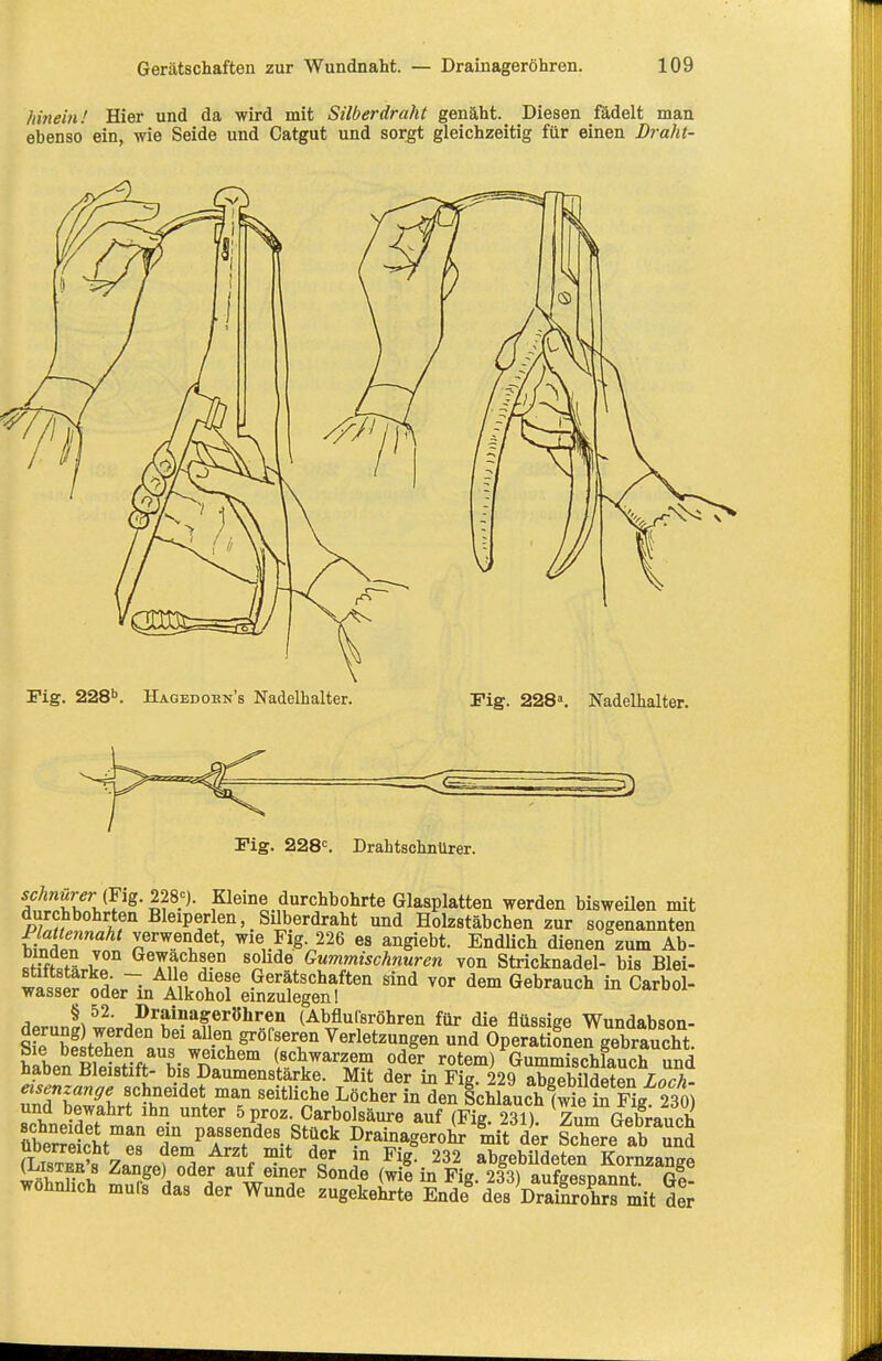 hinein! Hier und da wird mit Silberdraht genäht. Diesen ßidelt man ebenso ein, wie Seide und Catgut und sorgt gleichzeitig für einen Draht- Fig. 228''. Hagedobn's Nadelhalter. Fig. 228\ Nadelhalter. Fig. 228'=. DrahtschnUrer. schriürer mg.22^% Kleine durchbohrte Glasplatten werden bisweUen mit durchbohrten Bleiperlen Silberdraht und Eolzstäbchen zur sogenannten Plattennaht verwendet, wie Fig. 226 es angiebt. Endlich dienen zum Ab- J°° Gewachsen solide Gummischnuren von Stricknadel- bis Blei- w«lS ~ In Gerätschaften sind vor dem Gebrauch in Carbol- wasser oder in Alkohol einzulegen! ^ornn!^t^<: ^^''Jji^a&eröhreii (Abflulsröhren für die flüssige Wundabson- sfrh! ^-'^v. Verletzungen und Operationen gebraucht. habeSeMift biX?' Ä^^'^^ i*^«^^. rotem) Gummischlauch Snd naoen Uleistitt- bis Daumenstarke. Mit der in Fig. 229 absebildfttfin Lnrh. eisenzange schneidet man seitliche Löcher in den SchlauchlS iS Fi^^ und bewahrt ihn unter öproz. Carbolsäure auf (Fig. 231) Zum GelSauch übeSt'^« t passendes Stück Drainagerohr ^mit der Schüre ab JnS ^L™'« 7«n J'^! ^'■K ™* i° ^^g- 232 abgebUdeten Kornzange (1.ISTEE 8 Zange) oder auf einer Sonde (wie in Fig 233) aufffesnannt wöhnlich mufs das der Wunde zugekehrte Ä des VraSrs mit S