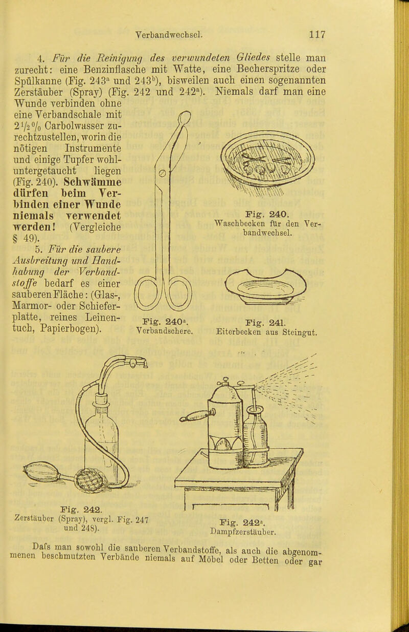 4. Fiii^ die Reinujjmg des ve?'wundsten Gliedes stelle man zurecht: eine Benzinfl'asche mit Watte, eine Becherspritze oder Spülkanne (Fig. 243 und 243^), bisweilen auch einen sogenannten Zerstäuber (Spray) (Fig. 242 und 242^). Niemals darf man eine Wunde verbinden ohne eine Verbandschale mit 2^2% Carbolwasser zu- rechtzustellen, worin die nötigen Instrumente und einige Tupfer wohl- untergetaucht liegen (Fig. 240). Schwämme dürfen beim Ver- binden einer Wunde niemals rerwendet werden! (Vergleiche § 49). 5. Für die smibere Ausbreitung und Hand- habung der Verband- stoffe bedarf es einer sauberen Fläche: (Glas-, Marmor- oder Schiefer- platte, reines Leinen- tuch, Papierbogen). Fig. 240. Waschbecken f\lr den Ver- bandwechsel. Fig. 240«. Verbandschere. Fig. 241. Eiterbecken aus Steingut. Fig. 242. Zerstäuber (Spray), vergl. Fig. 247 und 248). Fig. 242. Dampfzerstäuber. n,Pr,»^f' T t^if sauberen Verbandstoffe, als auch die abgenom- menen beschmutzton Verbände niemals auf Möbel oder Betton oder g^r