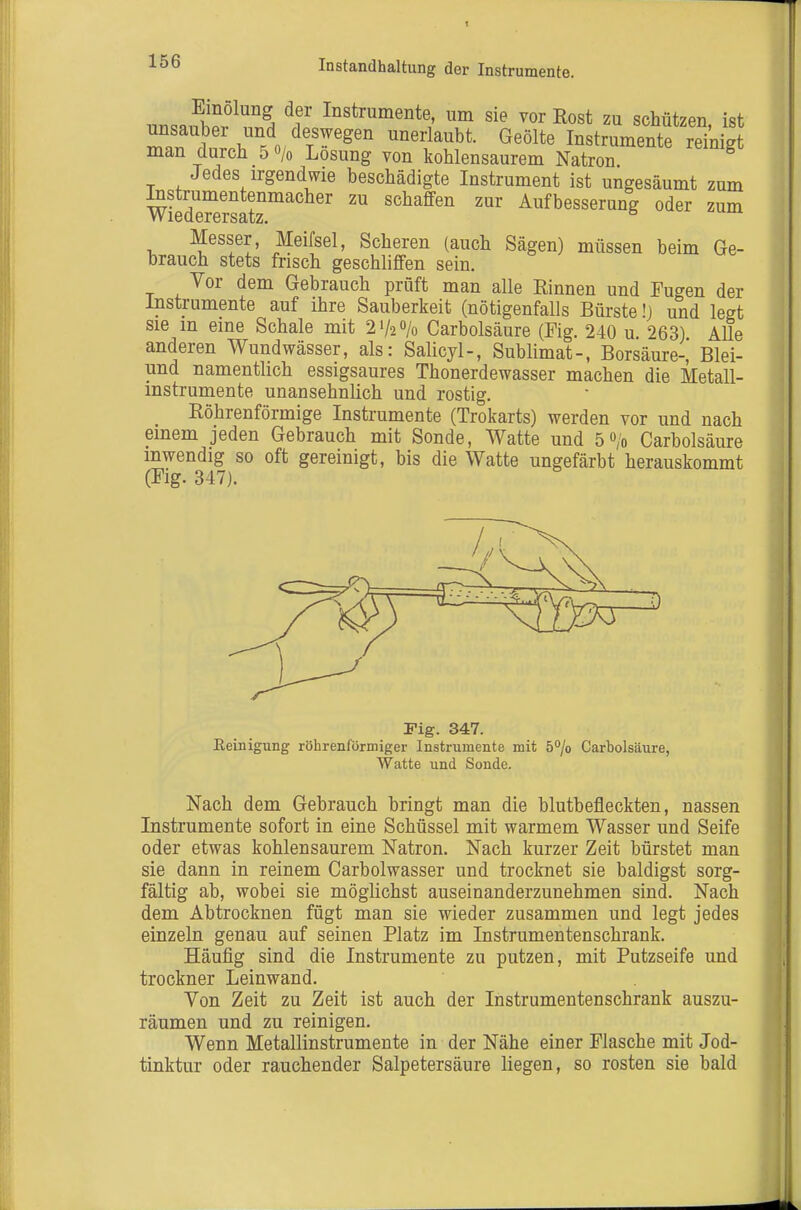 Instandhaltung der Instrumente. nn^^^^io^^^^^ Instrumente, um sie vor Rost zu schützen, ist unsauber und deswegen unerlaubt. Geölte Instrumente reinigt man durch 5 o/o Losung von kohlensaurem Natron Jedes irgendwie beschädigte Instrument ist ungesäumt zum WiedTersatz''' ™ ^^^^^^serung oder zum Messer, Meifsel, Scheren (auch Sägen) müssen beim Ge- brauch stets frisch geschliffen sein. Vor dem Gebrauch prüft man alle Rinnen und Fugen der Instrumente auf ihre Sauberkeit (nötigenfalls Bürste!) und legt sie in eine Schale mit 21/20/0 Carbolsäure (Fig. 240 u 263) Alle anderen Wundwässer, als: Salicyl-, Sublimat-, Borsäure-, Blei- und namentlich essigsaures Thonerdewasser machen die Metall- instrumente unansehnlich und rostig. Röhrenförmige Instrumente (Trokarts) werden vor und nach einem jeden Gebrauch mit Sonde, Watte und 50/0 Carbolsäure mwendig so oft gereinigt, bis die Watte ungefärbt herauskommt (Flg. 347). Fig. 347. Eeinigung röhrenförmiger Instrumente mit ö^/o Carbolsäure, Watte und Sonde. Nach dem Gebrauch bringt man die blutbefleckten, nassen Instrumente sofort in eine Schüssel mit warmem Wasser und Seife oder etwas kohlensaurem Natron. Nach kurzer Zeit bürstet man sie dann in reinem Carbolwasser und trocknet sie baldigst sorg- fältig ab, wobei sie möglichst auseinanderzunehmen sind. Nach dem Abtrocknen fügt man sie wieder zusammen und legt jedes einzeln genau auf seinen Platz im Instrumentenschrank. Häufig sind die Instrumente zu putzen, mit Putzseife und trockner Leinwand. Von Zeit zu Zeit ist auch der Instrumentenschrank auszu- räumen und zu reinigen. Wenn Metallinstrumente in der Nähe einer Flasche mit Jod- tinktur oder rauchender Salpetersäure liegen, so rosten sie bald